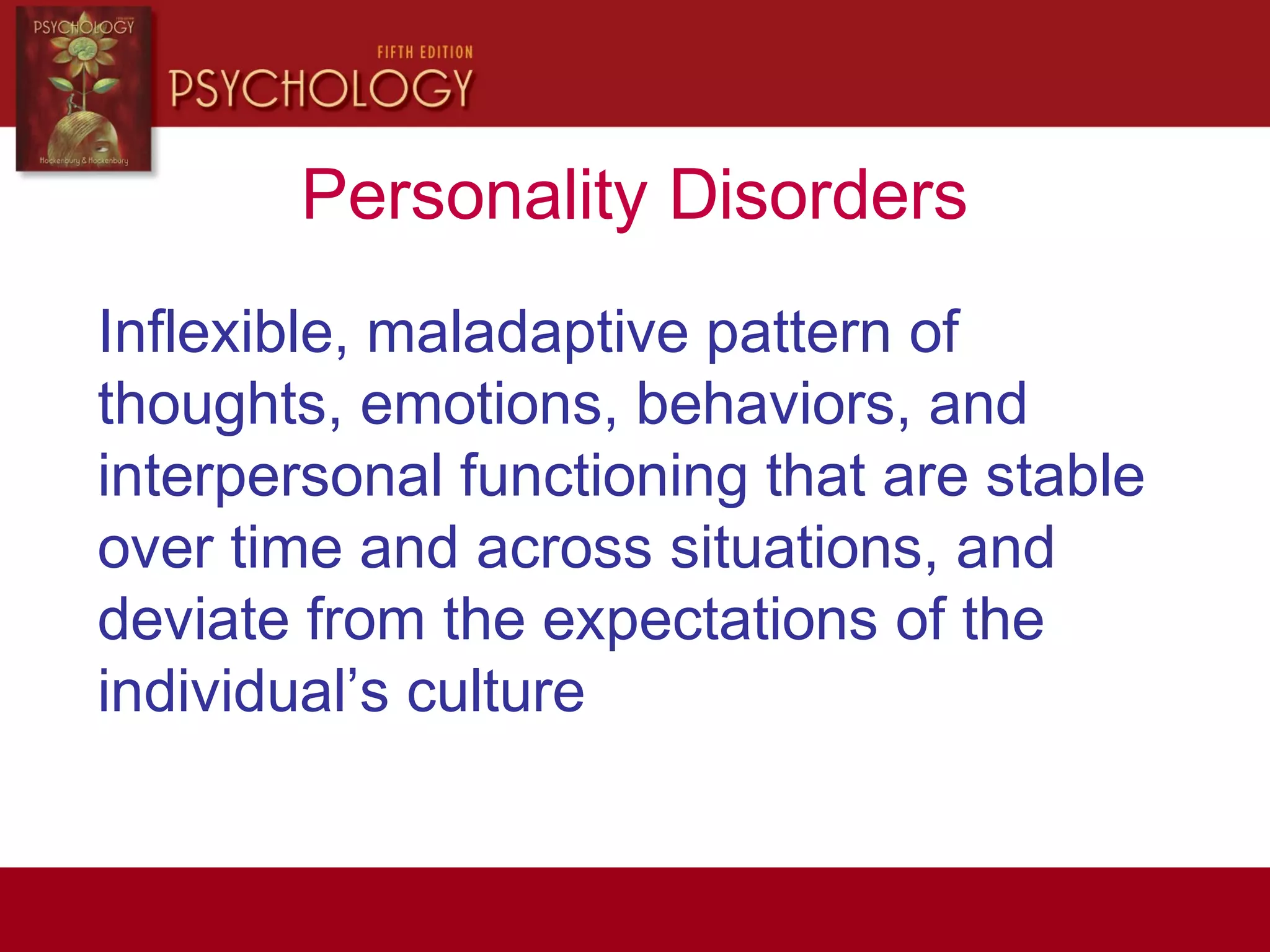Personality Disorders
Inflexible, maladaptive pattern of
thoughts, emotions, behaviors, and
interpersonal functioning that are stable
over time and across situations, and
deviate from the expectations of the
individual’s culture
 