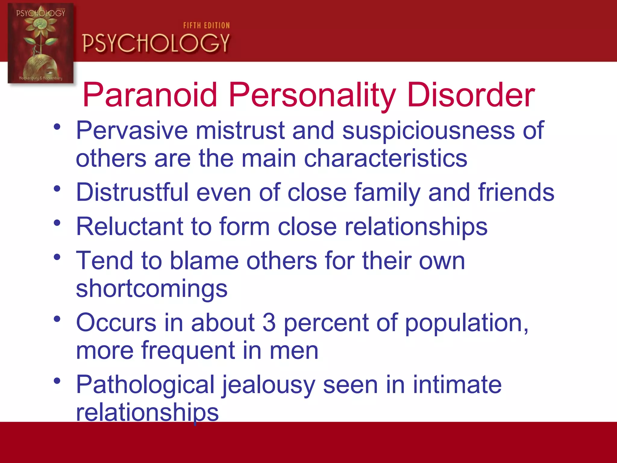 Paranoid Personality Disorder
• Pervasive mistrust and suspiciousness of
others are the main characteristics
• Distrustful even of close family and friends
• Reluctant to form close relationships
• Tend to blame others for their own
shortcomings
• Occurs in about 3 percent of population,
more frequent in men
• Pathological jealousy seen in intimate
relationships
 