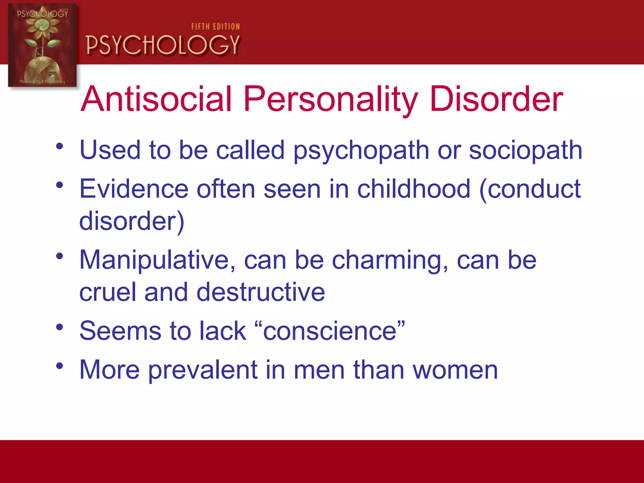 Antisocial Personality Disorder
• Used to be called psychopath or sociopath
• Evidence often seen in childhood (conduct
disorder)
• Manipulative, can be charming, can be
cruel and destructive
• Seems to lack “conscience”
• More prevalent in men than women
 