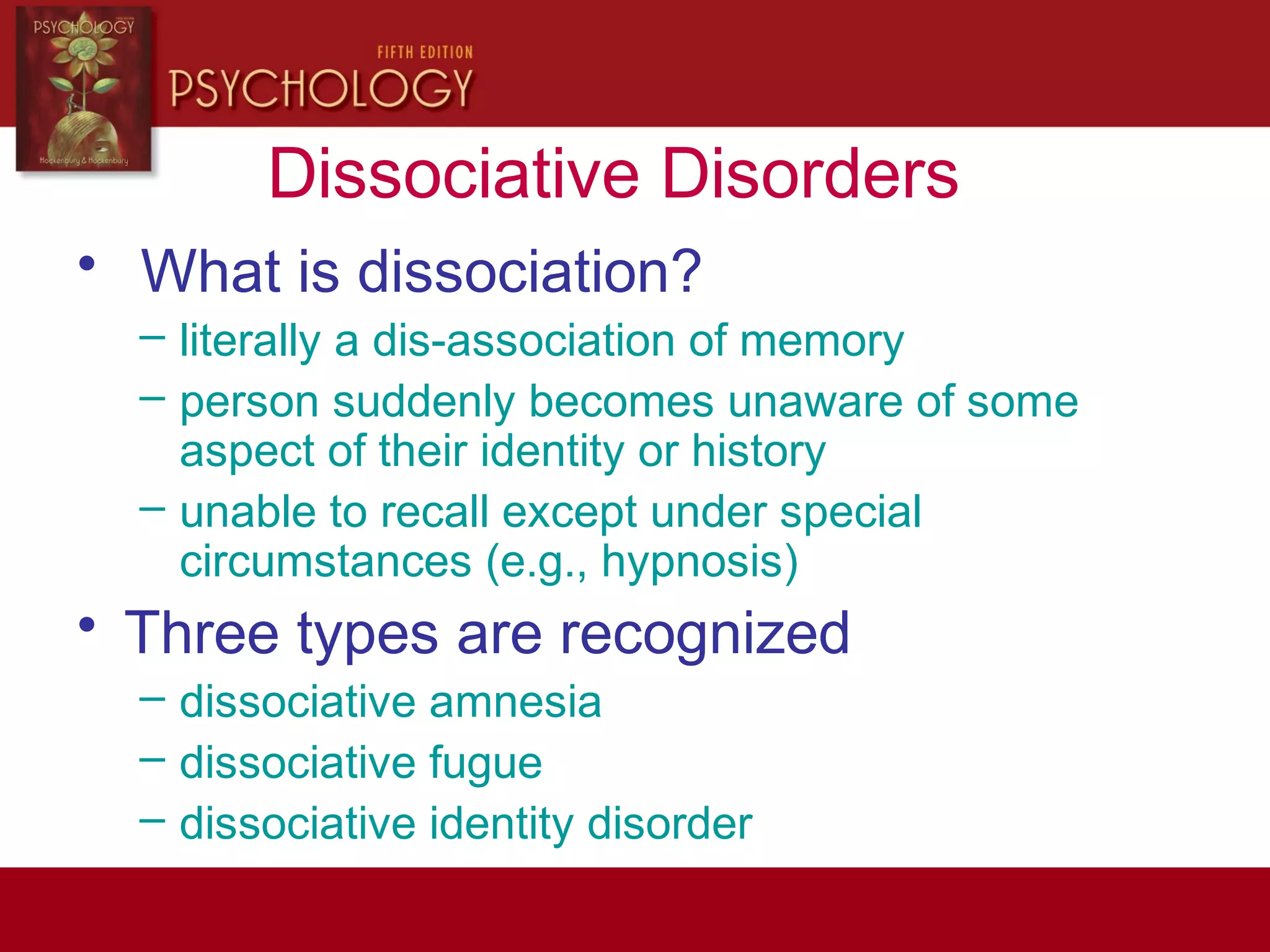 Dissociative Disorders
• What is dissociation?
– literally a dis-association of memory
– person suddenly becomes unaware of some
aspect of their identity or history
– unable to recall except under special
circumstances (e.g., hypnosis)
• Three types are recognized
– dissociative amnesia
– dissociative fugue
– dissociative identity disorder
 