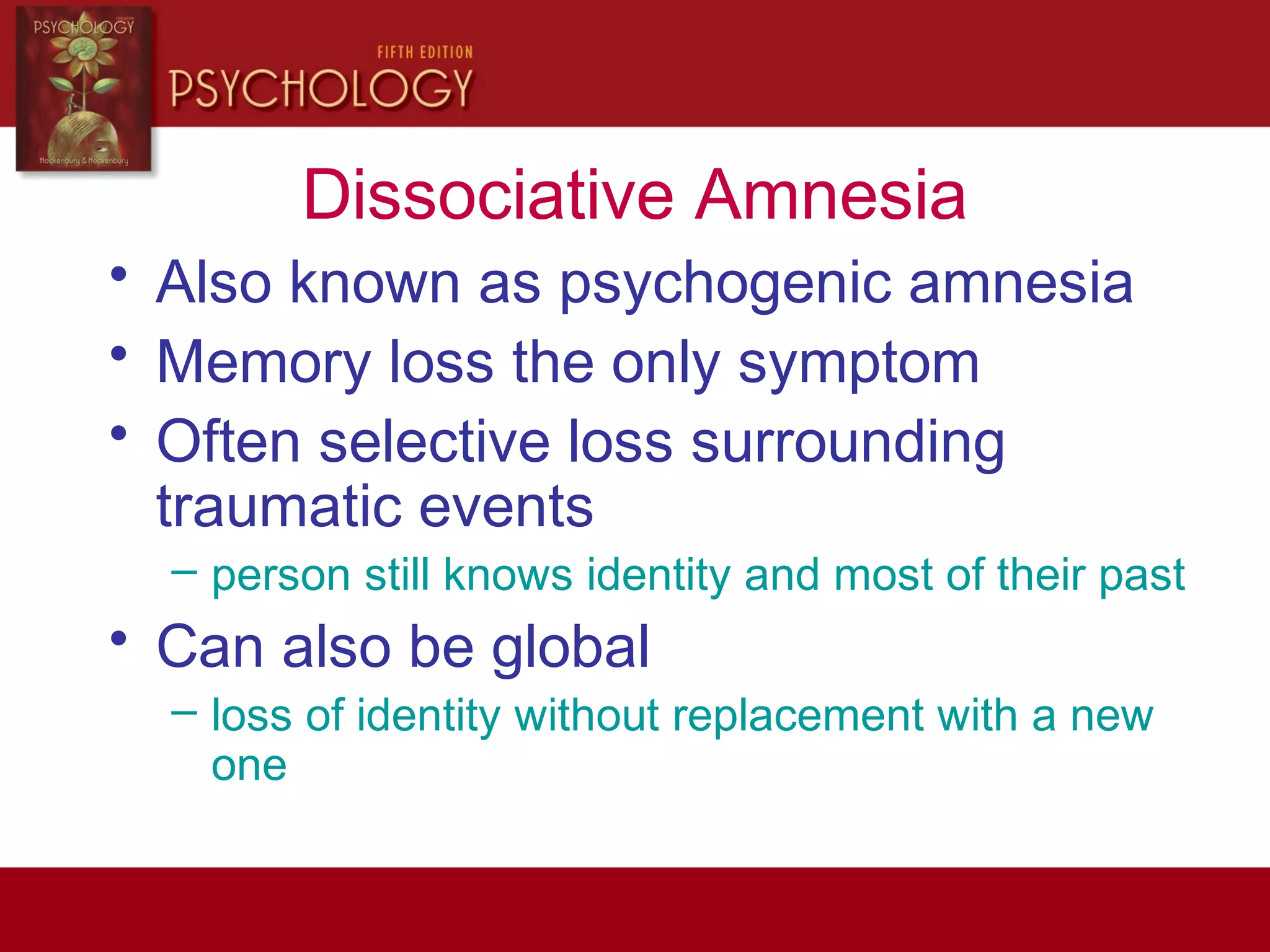 Dissociative Amnesia
• Also known as psychogenic amnesia
• Memory loss the only symptom
• Often selective loss surrounding
traumatic events
– person still knows identity and most of their past
• Can also be global
– loss of identity without replacement with a new
one
 