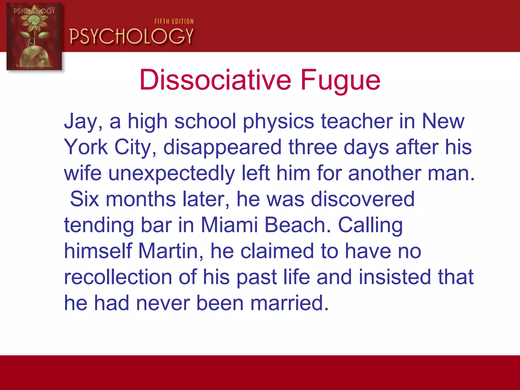 Dissociative Fugue
Jay, a high school physics teacher in New
York City, disappeared three days after his
wife unexpectedly left him for another man.
Six months later, he was discovered
tending bar in Miami Beach. Calling
himself Martin, he claimed to have no
recollection of his past life and insisted that
he had never been married.
 
