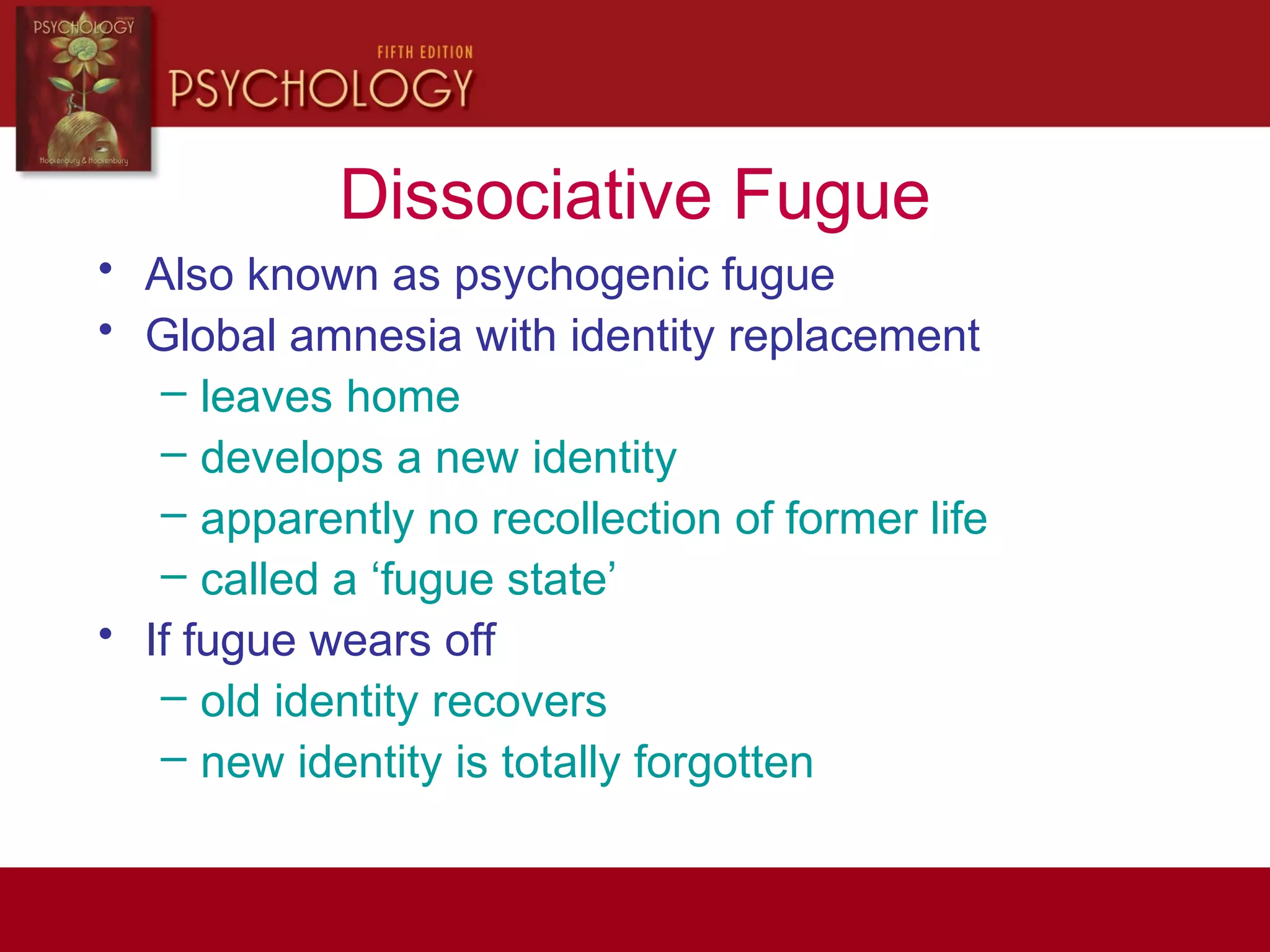 Dissociative Fugue
• Also known as psychogenic fugue
• Global amnesia with identity replacement
– leaves home
– develops a new identity
– apparently no recollection of former life
– called a ‘fugue state’
• If fugue wears off
– old identity recovers
– new identity is totally forgotten
 