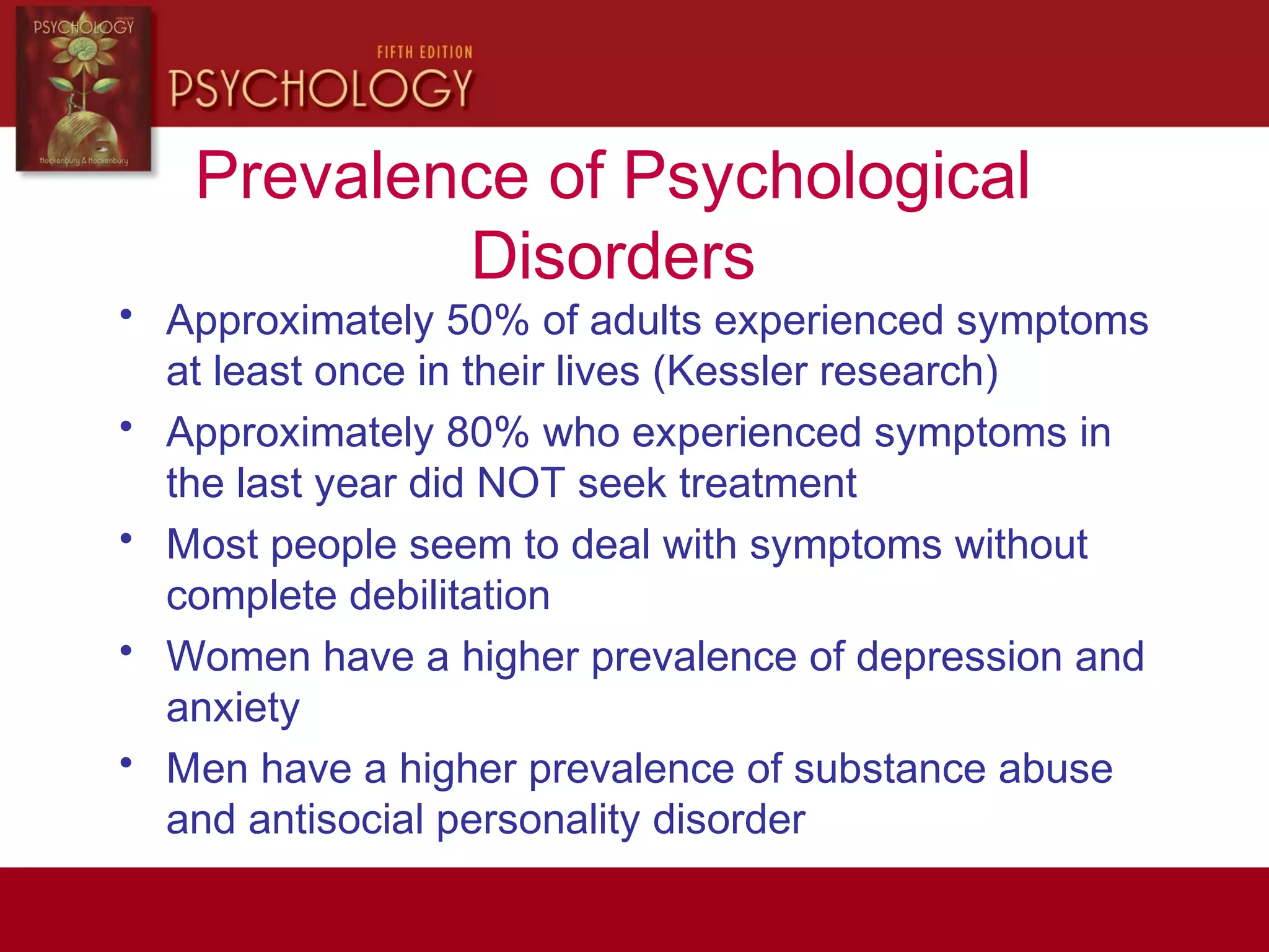 Prevalence of Psychological
Disorders
• Approximately 50% of adults experienced symptoms
at least once in their lives (Kessler research)
• Approximately 80% who experienced symptoms in
the last year did NOT seek treatment
• Most people seem to deal with symptoms without
complete debilitation
• Women have a higher prevalence of depression and
anxiety
• Men have a higher prevalence of substance abuse
and antisocial personality disorder
 