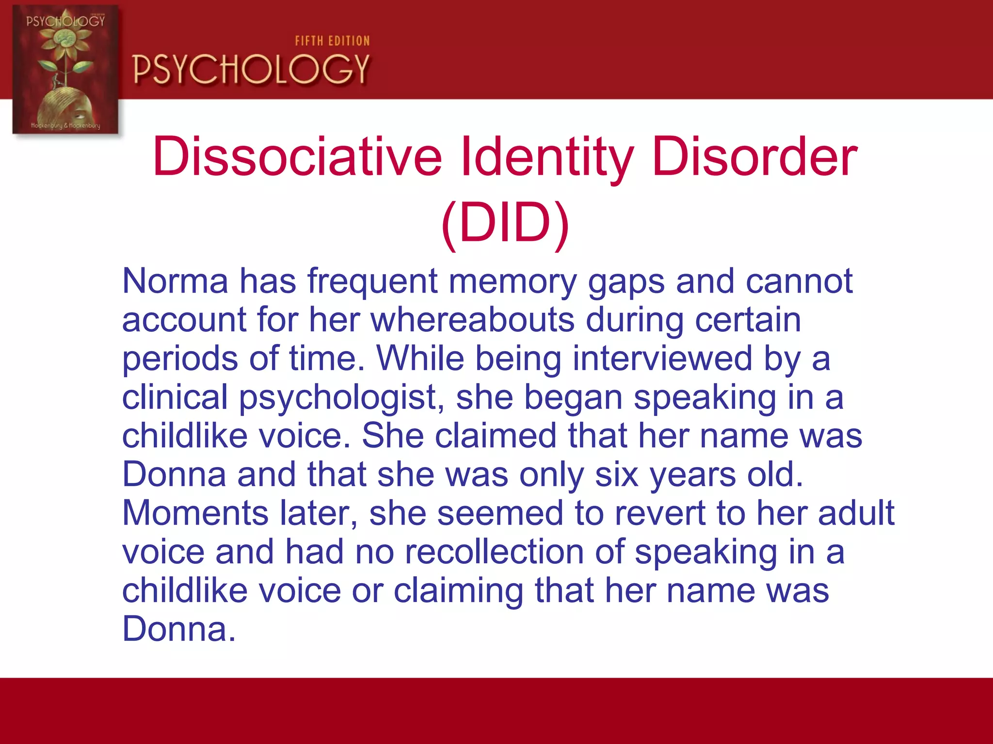 Dissociative Identity Disorder
(DID)
Norma has frequent memory gaps and cannot
account for her whereabouts during certain
periods of time. While being interviewed by a
clinical psychologist, she began speaking in a
childlike voice. She claimed that her name was
Donna and that she was only six years old.
Moments later, she seemed to revert to her adult
voice and had no recollection of speaking in a
childlike voice or claiming that her name was
Donna.
 