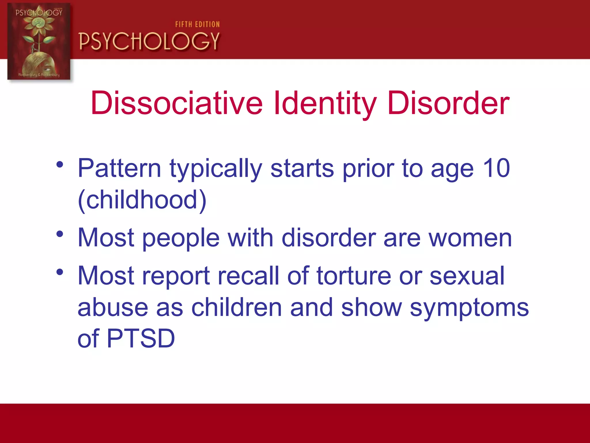 Dissociative Identity Disorder
• Pattern typically starts prior to age 10
(childhood)
• Most people with disorder are women
• Most report recall of torture or sexual
abuse as children and show symptoms
of PTSD
 