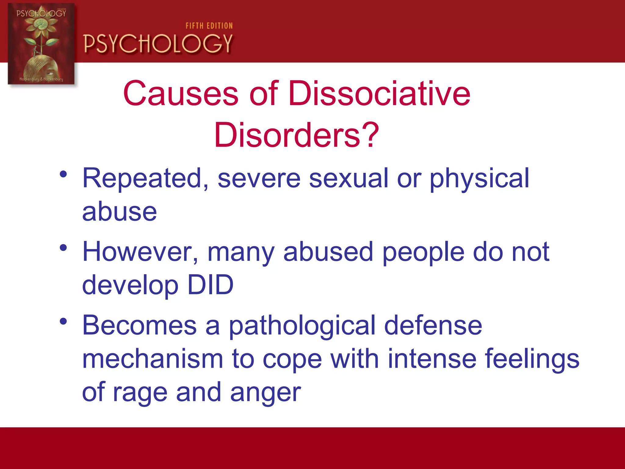Causes of Dissociative
Disorders?
• Repeated, severe sexual or physical
abuse
• However, many abused people do not
develop DID
• Becomes a pathological defense
mechanism to cope with intense feelings
of rage and anger
 