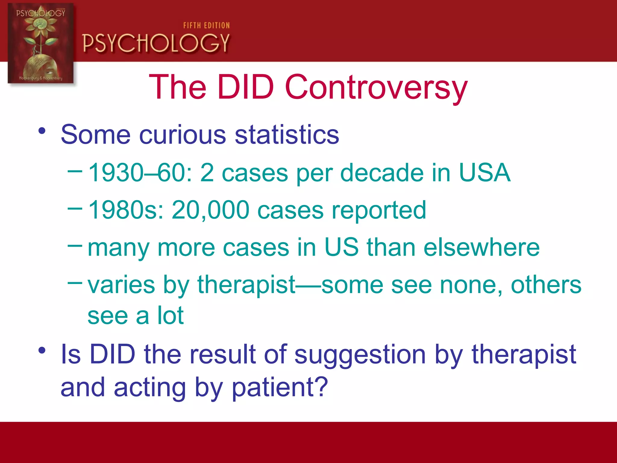 The DID Controversy
• Some curious statistics
– 1930–60: 2 cases per decade in USA
– 1980s: 20,000 cases reported
– many more cases in US than elsewhere
– varies by therapist—some see none, others
see a lot
• Is DID the result of suggestion by therapist
and acting by patient?
 