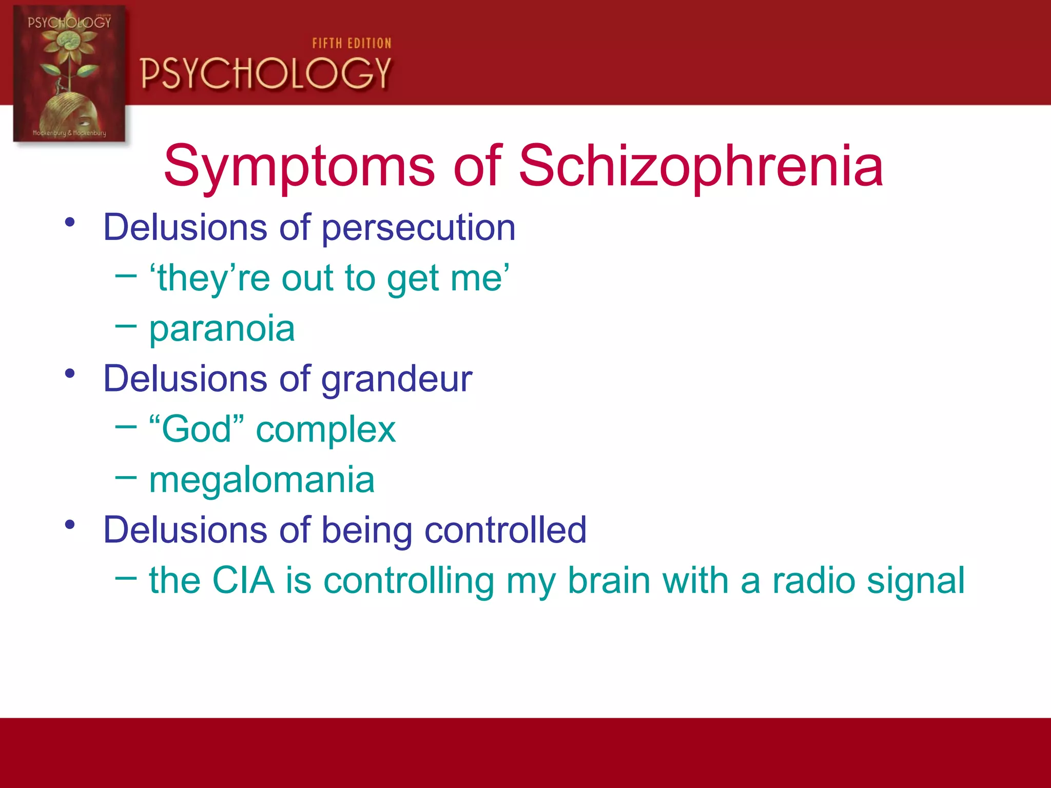 Symptoms of Schizophrenia
• Delusions of persecution
– ‘they’re out to get me’
– paranoia
• Delusions of grandeur
– “God” complex
– megalomania
• Delusions of being controlled
– the CIA is controlling my brain with a radio signal
 