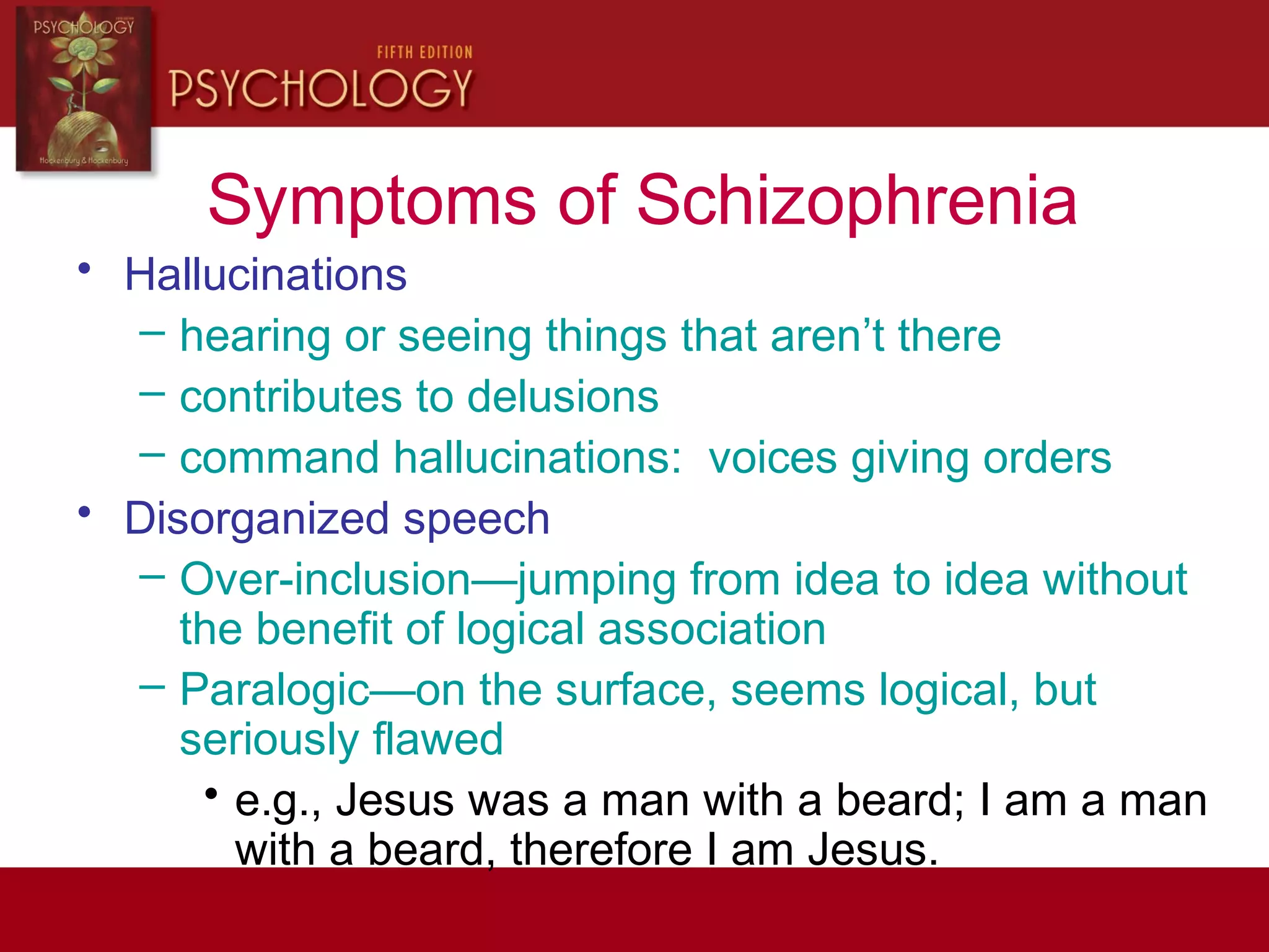 Symptoms of Schizophrenia
• Hallucinations
– hearing or seeing things that aren’t there
– contributes to delusions
– command hallucinations: voices giving orders
• Disorganized speech
– Over-inclusion—jumping from idea to idea without
the benefit of logical association
– Paralogic—on the surface, seems logical, but
seriously flawed
• e.g., Jesus was a man with a beard; I am a man
with a beard, therefore I am Jesus.
 