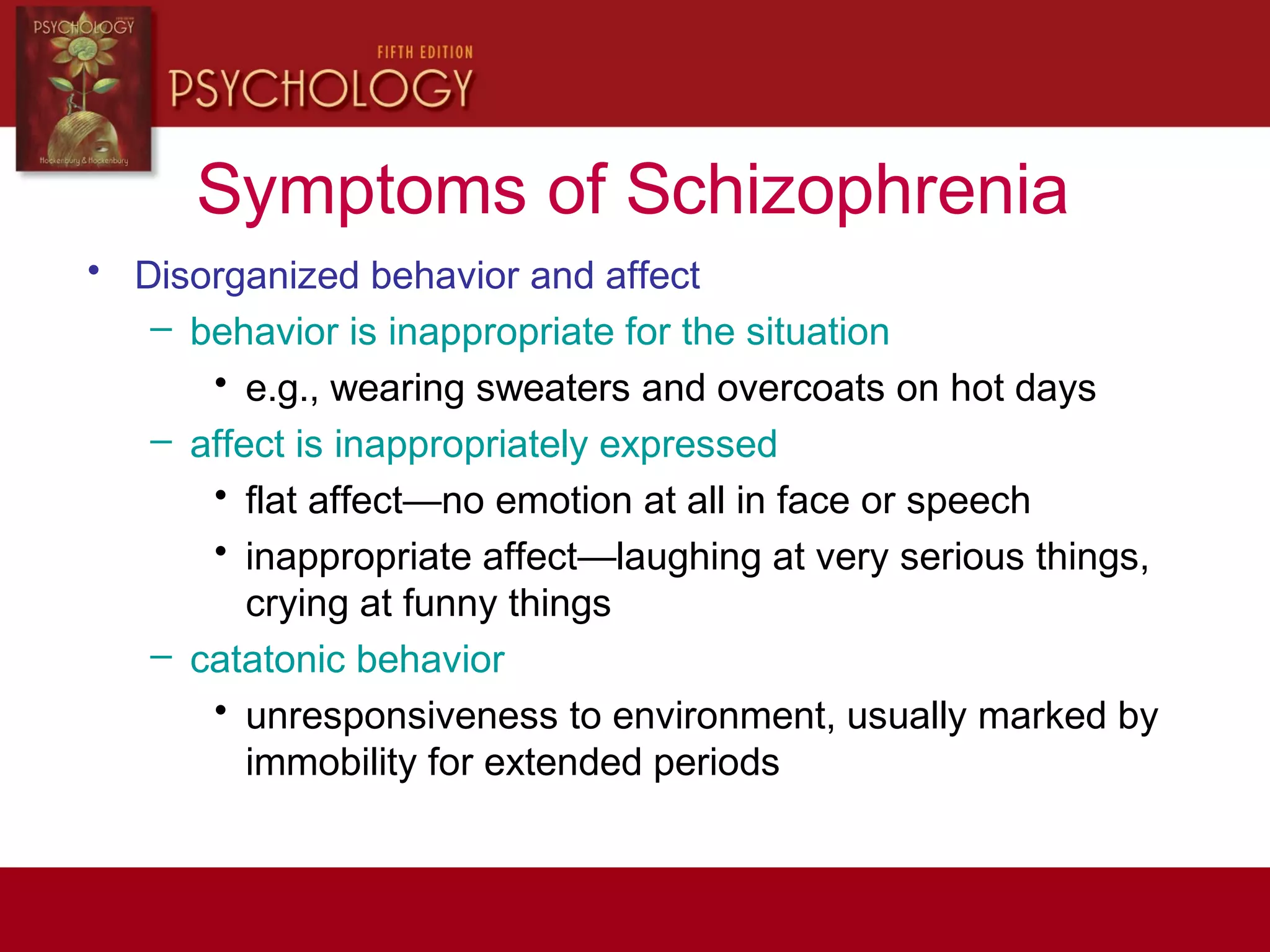 Symptoms of Schizophrenia
• Disorganized behavior and affect
– behavior is inappropriate for the situation
• e.g., wearing sweaters and overcoats on hot days
– affect is inappropriately expressed
• flat affect—no emotion at all in face or speech
• inappropriate affect—laughing at very serious things,
crying at funny things
– catatonic behavior
• unresponsiveness to environment, usually marked by
immobility for extended periods
 