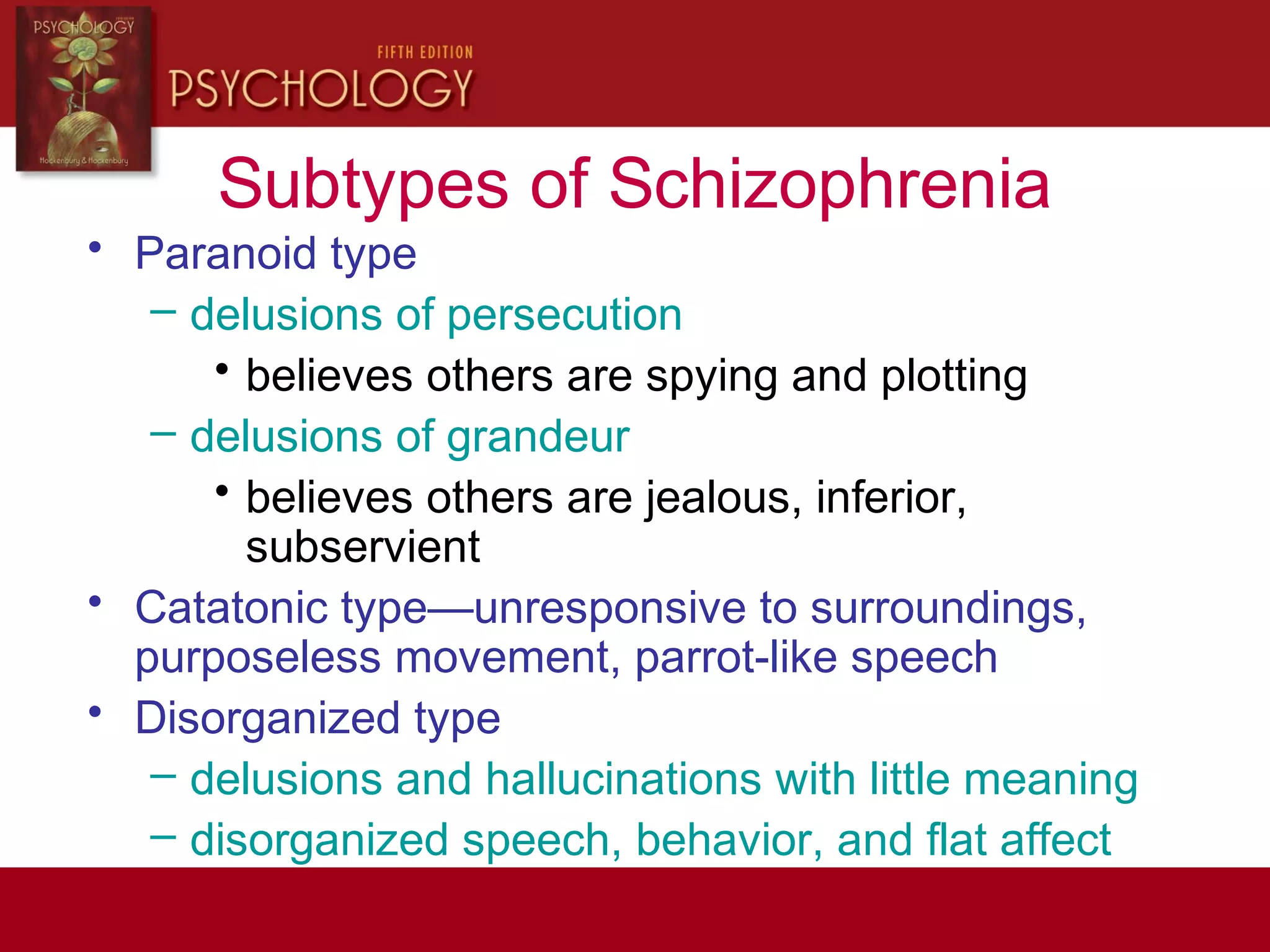 Subtypes of Schizophrenia
• Paranoid type
– delusions of persecution
• believes others are spying and plotting
– delusions of grandeur
• believes others are jealous, inferior,
subservient
• Catatonic type—unresponsive to surroundings,
purposeless movement, parrot-like speech
• Disorganized type
– delusions and hallucinations with little meaning
– disorganized speech, behavior, and flat affect
 