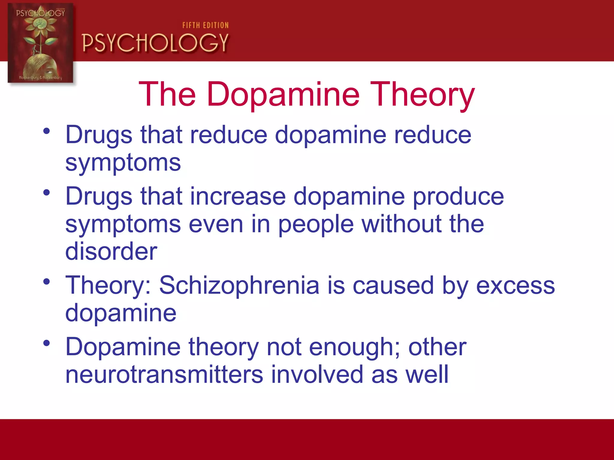 The Dopamine Theory
• Drugs that reduce dopamine reduce
symptoms
• Drugs that increase dopamine produce
symptoms even in people without the
disorder
• Theory: Schizophrenia is caused by excess
dopamine
• Dopamine theory not enough; other
neurotransmitters involved as well
 