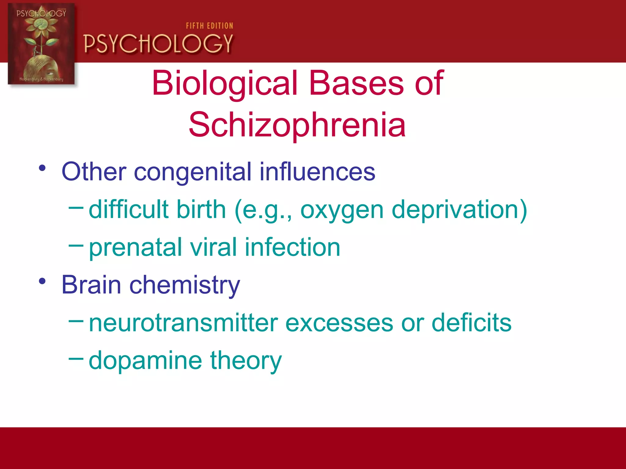 Biological Bases of
Schizophrenia
• Other congenital influences
– difficult birth (e.g., oxygen deprivation)
– prenatal viral infection
• Brain chemistry
– neurotransmitter excesses or deficits
– dopamine theory
 