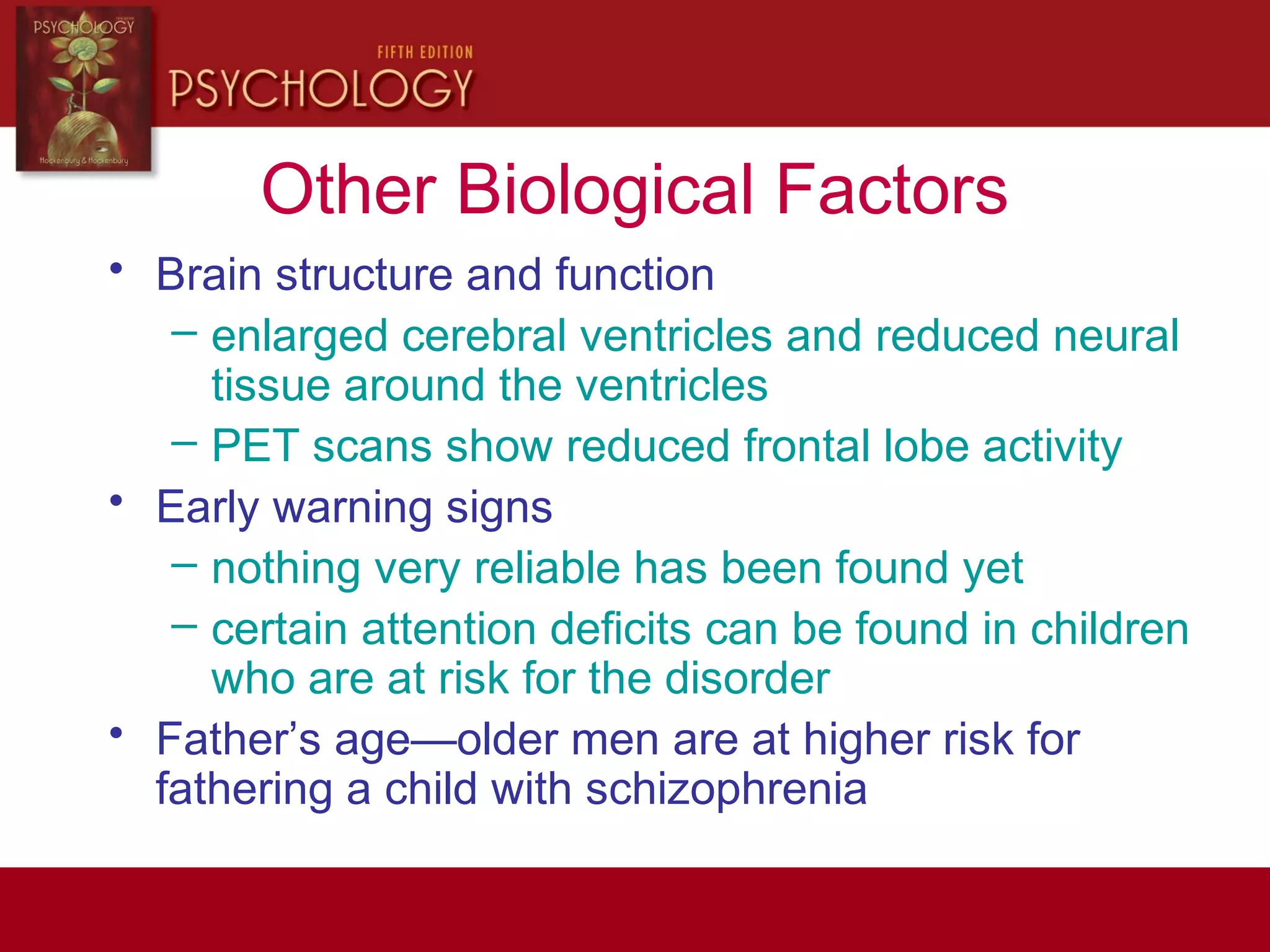Other Biological Factors
• Brain structure and function
– enlarged cerebral ventricles and reduced neural
tissue around the ventricles
– PET scans show reduced frontal lobe activity
• Early warning signs
– nothing very reliable has been found yet
– certain attention deficits can be found in children
who are at risk for the disorder
• Father’s age—older men are at higher risk for
fathering a child with schizophrenia
 