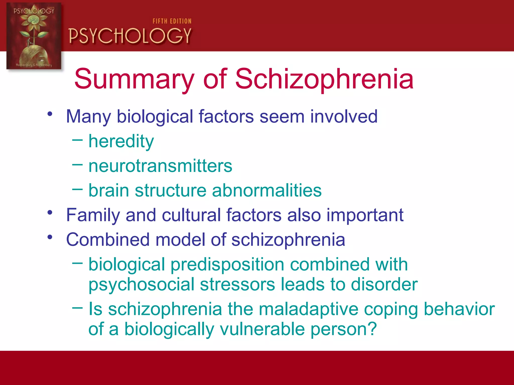 Summary of Schizophrenia
• Many biological factors seem involved
– heredity
– neurotransmitters
– brain structure abnormalities
• Family and cultural factors also important
• Combined model of schizophrenia
– biological predisposition combined with
psychosocial stressors leads to disorder
– Is schizophrenia the maladaptive coping behavior
of a biologically vulnerable person?
 