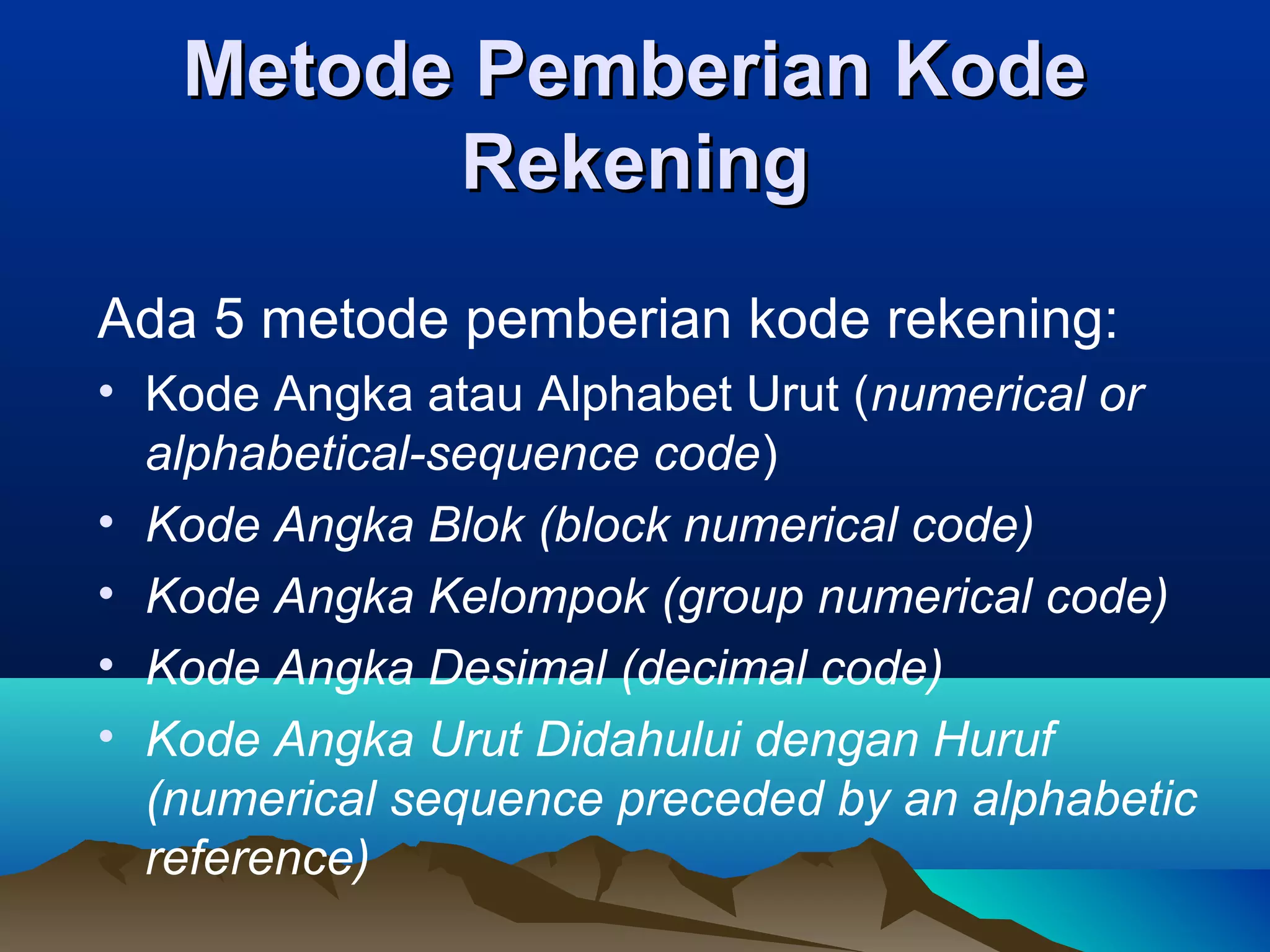 Metode Pemberian Kode
Rekening
Ada 5 metode pemberian kode rekening:
• Kode Angka atau Alphabet Urut (numerical or
alphabetical-sequence code)
• Kode Angka Blok (block numerical code)
• Kode Angka Kelompok (group numerical code)
• Kode Angka Desimal (decimal code)
• Kode Angka Urut Didahului dengan Huruf
(numerical sequence preceded by an alphabetic
reference)

 