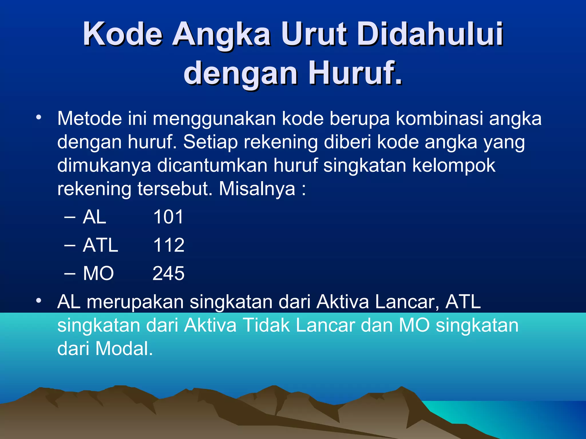 Kode Angka Urut Didahului
dengan Huruf.
• Metode ini menggunakan kode berupa kombinasi angka
dengan huruf. Setiap rekening diberi kode angka yang
dimukanya dicantumkan huruf singkatan kelompok
rekening tersebut. Misalnya :
– AL
101
– ATL
112
– MO
245
• AL merupakan singkatan dari Aktiva Lancar, ATL
singkatan dari Aktiva Tidak Lancar dan MO singkatan
dari Modal.

 