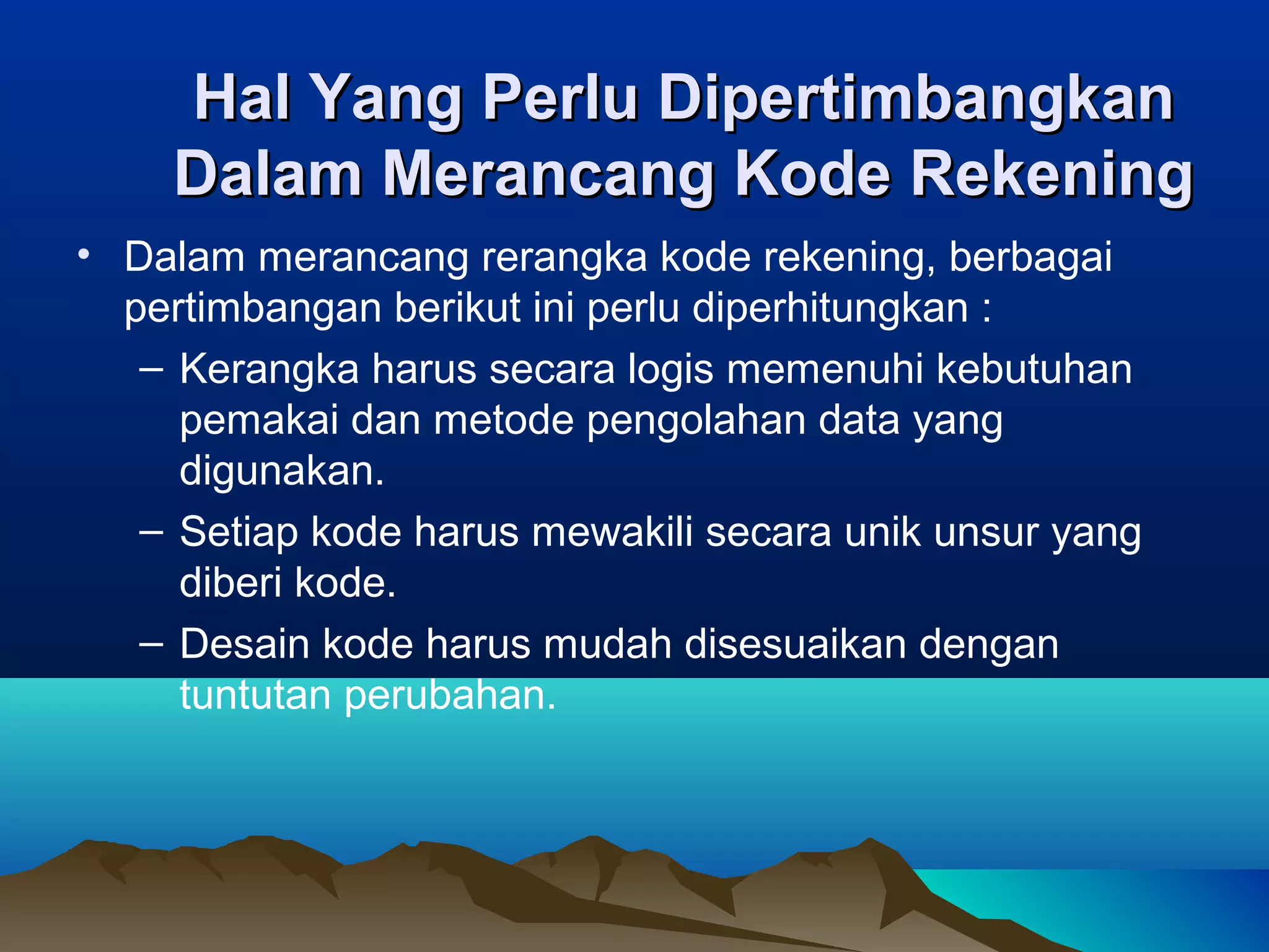 Hal Yang Perlu Dipertimbangkan
Dalam Merancang Kode Rekening
• Dalam merancang rerangka kode rekening, berbagai
pertimbangan berikut ini perlu diperhitungkan :
– Kerangka harus secara logis memenuhi kebutuhan
pemakai dan metode pengolahan data yang
digunakan.
– Setiap kode harus mewakili secara unik unsur yang
diberi kode.
– Desain kode harus mudah disesuaikan dengan
tuntutan perubahan.

 