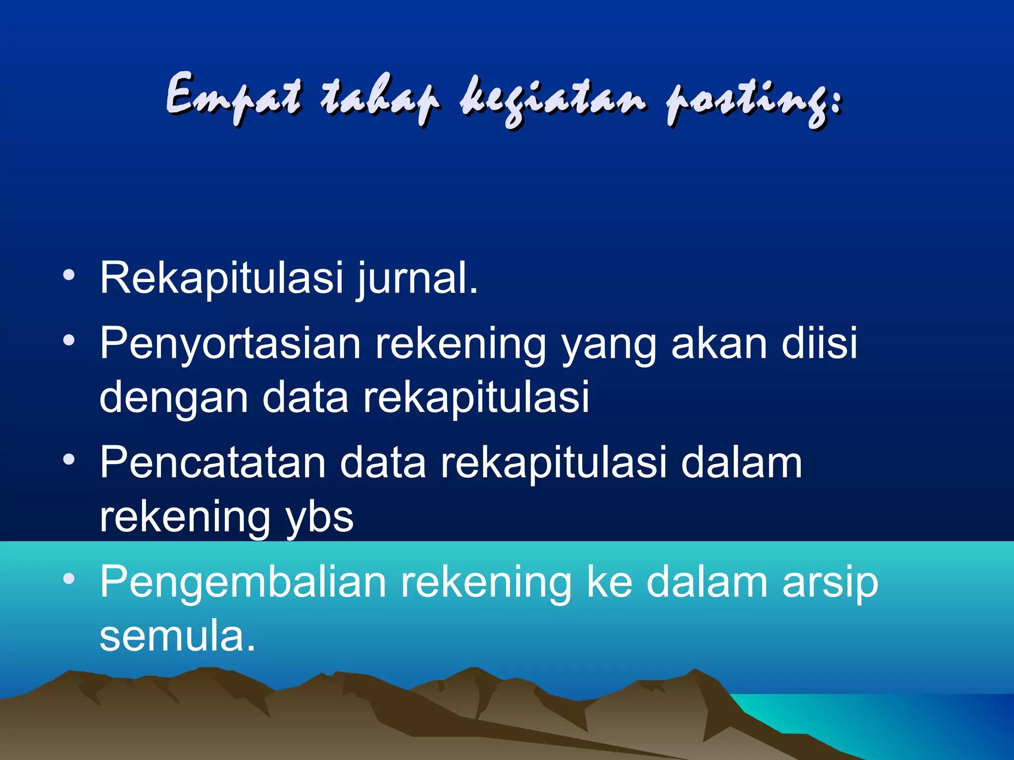 Empat tahap kegiatan posting:
• Rekapitulasi jurnal.
• Penyortasian rekening yang akan diisi
dengan data rekapitulasi
• Pencatatan data rekapitulasi dalam
rekening ybs
• Pengembalian rekening ke dalam arsip
semula.

 