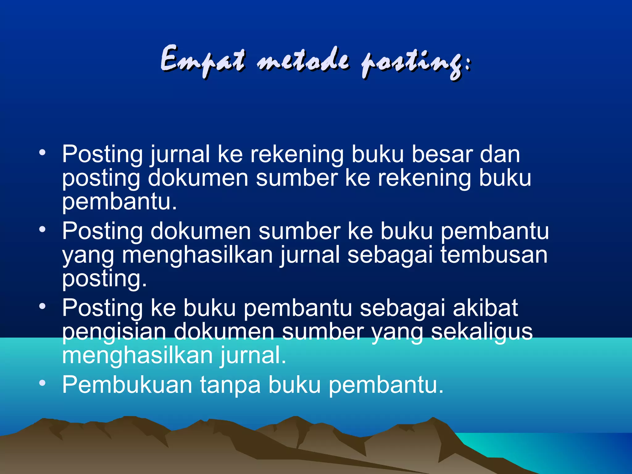 Empat metode posting :
• Posting jurnal ke rekening buku besar dan
posting dokumen sumber ke rekening buku
pembantu.
• Posting dokumen sumber ke buku pembantu
yang menghasilkan jurnal sebagai tembusan
posting.
• Posting ke buku pembantu sebagai akibat
pengisian dokumen sumber yang sekaligus
menghasilkan jurnal.
• Pembukuan tanpa buku pembantu.

 