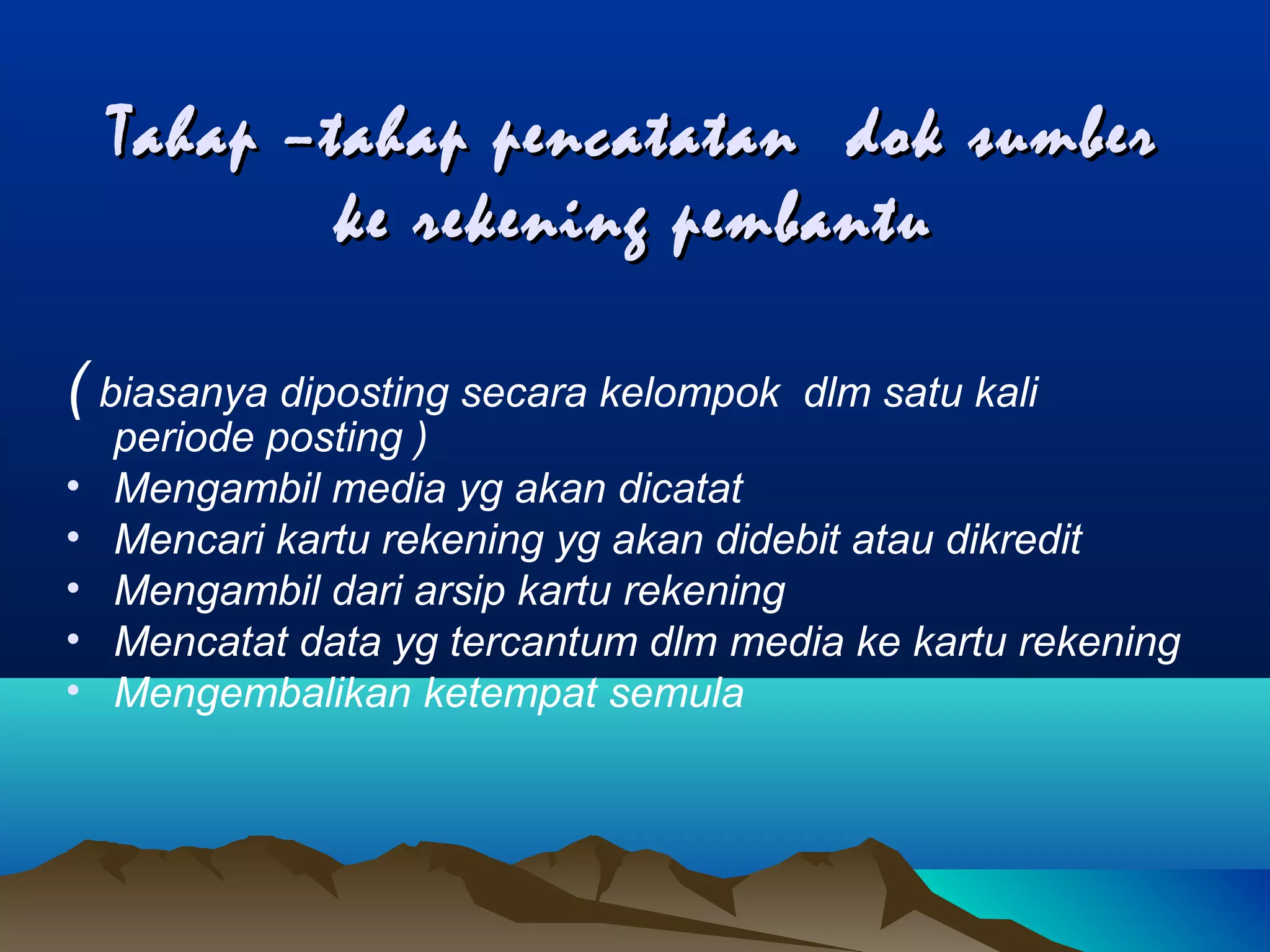 Tahap –tahap pencatatan dok sumber
ke rekening pembantu
( biasanya diposting secara kelompok
•
•
•
•
•

dlm satu kali

periode posting )
Mengambil media yg akan dicatat
Mencari kartu rekening yg akan didebit atau dikredit
Mengambil dari arsip kartu rekening
Mencatat data yg tercantum dlm media ke kartu rekening
Mengembalikan ketempat semula

 