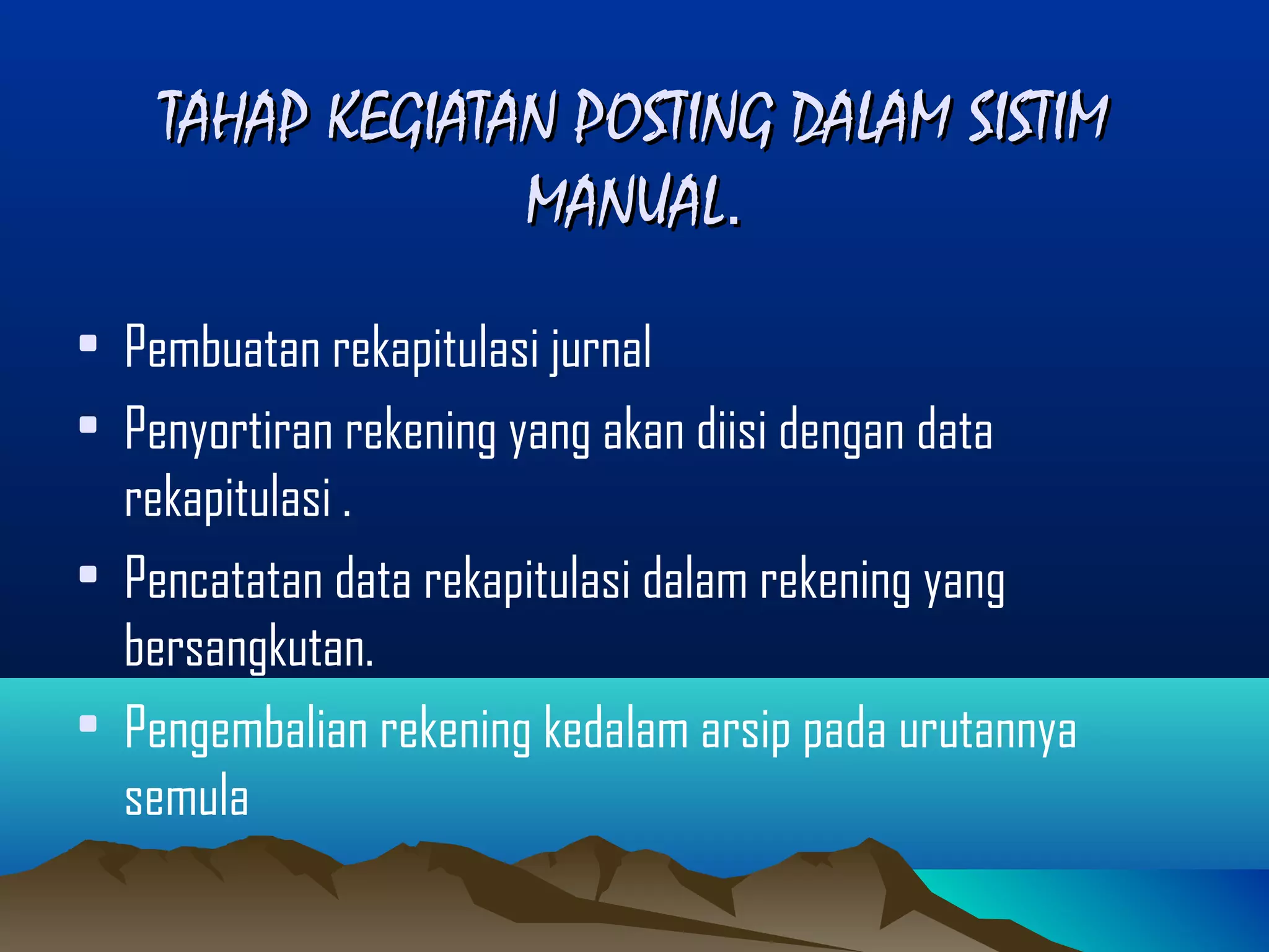 TAHAP KEGIATAN POSTING DALAM SISTIM
MANUAL.
• Pembuatan rekapitulasi jurnal
• Penyortiran rekening yang akan diisi dengan data
rekapitulasi .
• Pencatatan data rekapitulasi dalam rekening yang
bersangkutan.
• Pengembalian rekening kedalam arsip pada urutannya
semula

 
