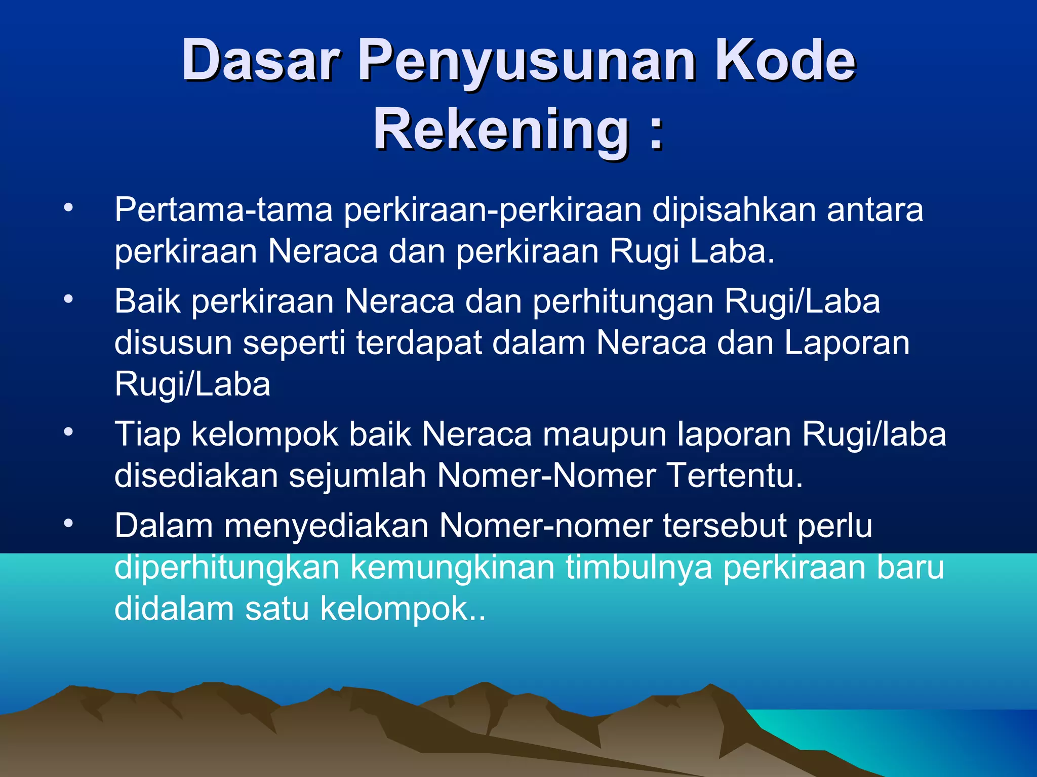 Dasar Penyusunan Kode
Rekening :
•
•

•
•

Pertama-tama perkiraan-perkiraan dipisahkan antara
perkiraan Neraca dan perkiraan Rugi Laba.
Baik perkiraan Neraca dan perhitungan Rugi/Laba
disusun seperti terdapat dalam Neraca dan Laporan
Rugi/Laba
Tiap kelompok baik Neraca maupun laporan Rugi/laba
disediakan sejumlah Nomer-Nomer Tertentu.
Dalam menyediakan Nomer-nomer tersebut perlu
diperhitungkan kemungkinan timbulnya perkiraan baru
didalam satu kelompok..

 