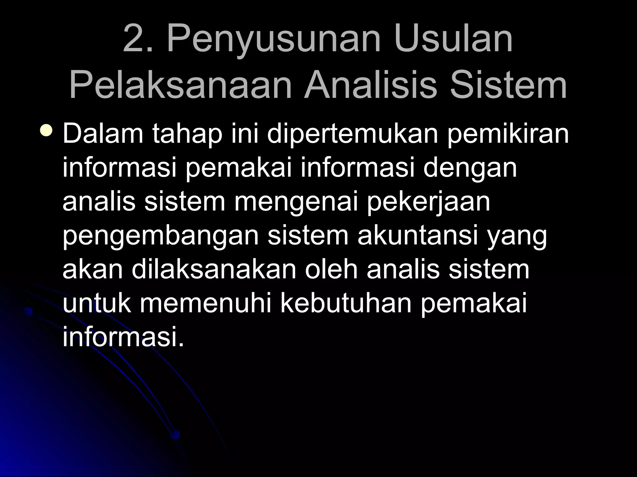 2. Penyusunan Usulan
Pelaksanaan Analisis Sistem
 Dalam

tahap ini dipertemukan pemikiran
informasi pemakai informasi dengan
analis sistem mengenai pekerjaan
pengembangan sistem akuntansi yang
akan dilaksanakan oleh analis sistem
untuk memenuhi kebutuhan pemakai
informasi.

 