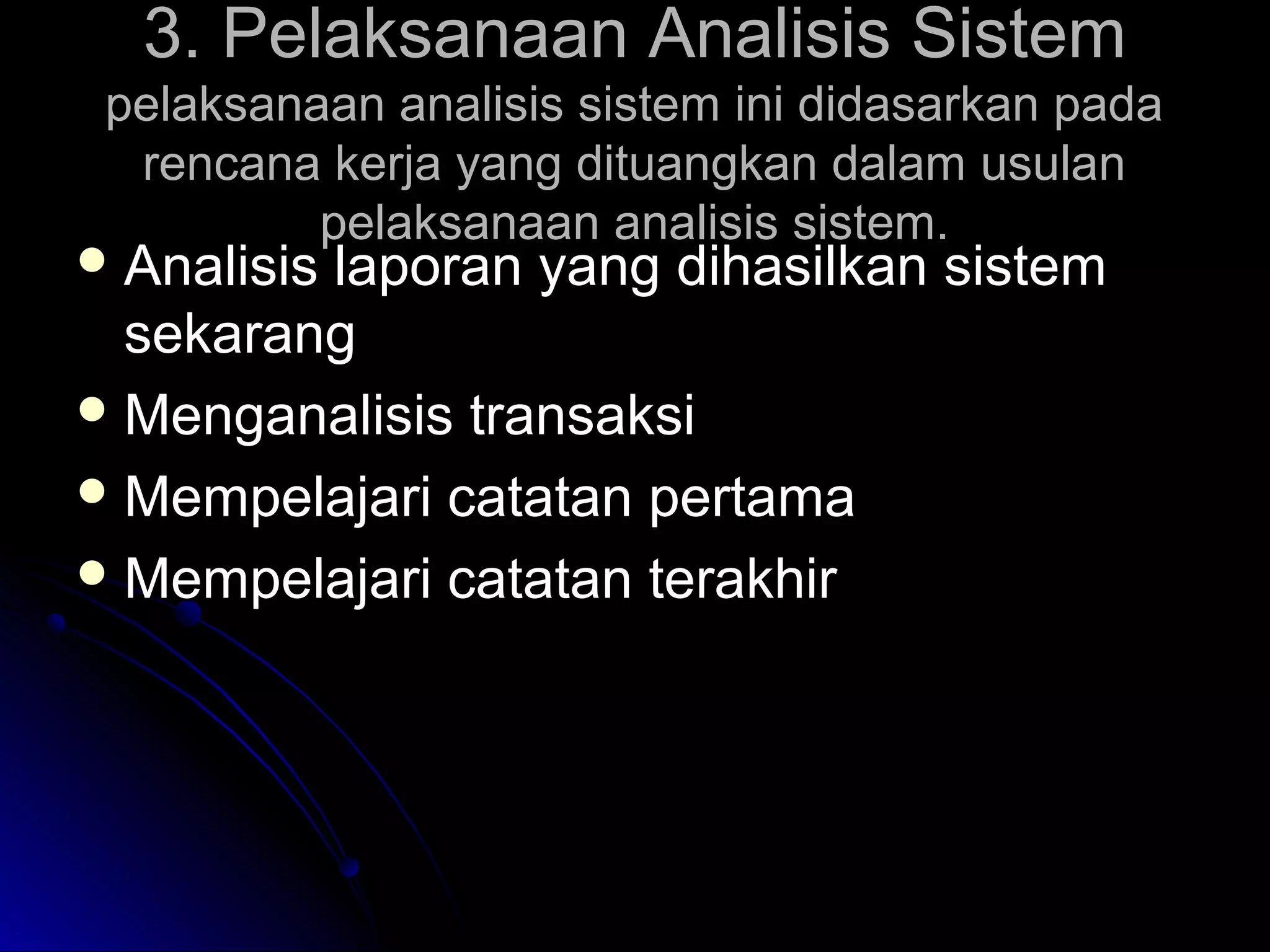 3. Pelaksanaan Analisis Sistem
pelaksanaan analisis sistem ini didasarkan pada
rencana kerja yang dituangkan dalam usulan
pelaksanaan analisis sistem.

 Analisis

laporan yang dihasilkan sistem
sekarang
 Menganalisis transaksi
 Mempelajari catatan pertama
 Mempelajari catatan terakhir

 