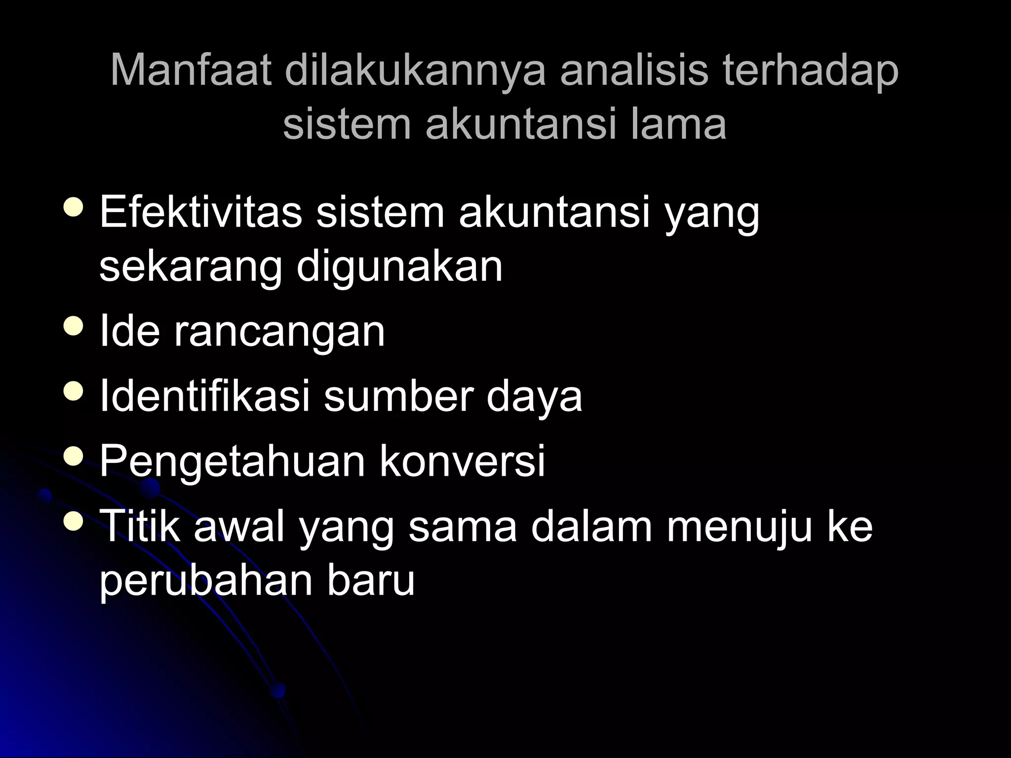 Manfaat dilakukannya analisis terhadap
sistem akuntansi lama
 Efektivitas

sistem akuntansi yang
sekarang digunakan
 Ide rancangan
 Identifikasi sumber daya
 Pengetahuan konversi
 Titik awal yang sama dalam menuju ke
perubahan baru

 