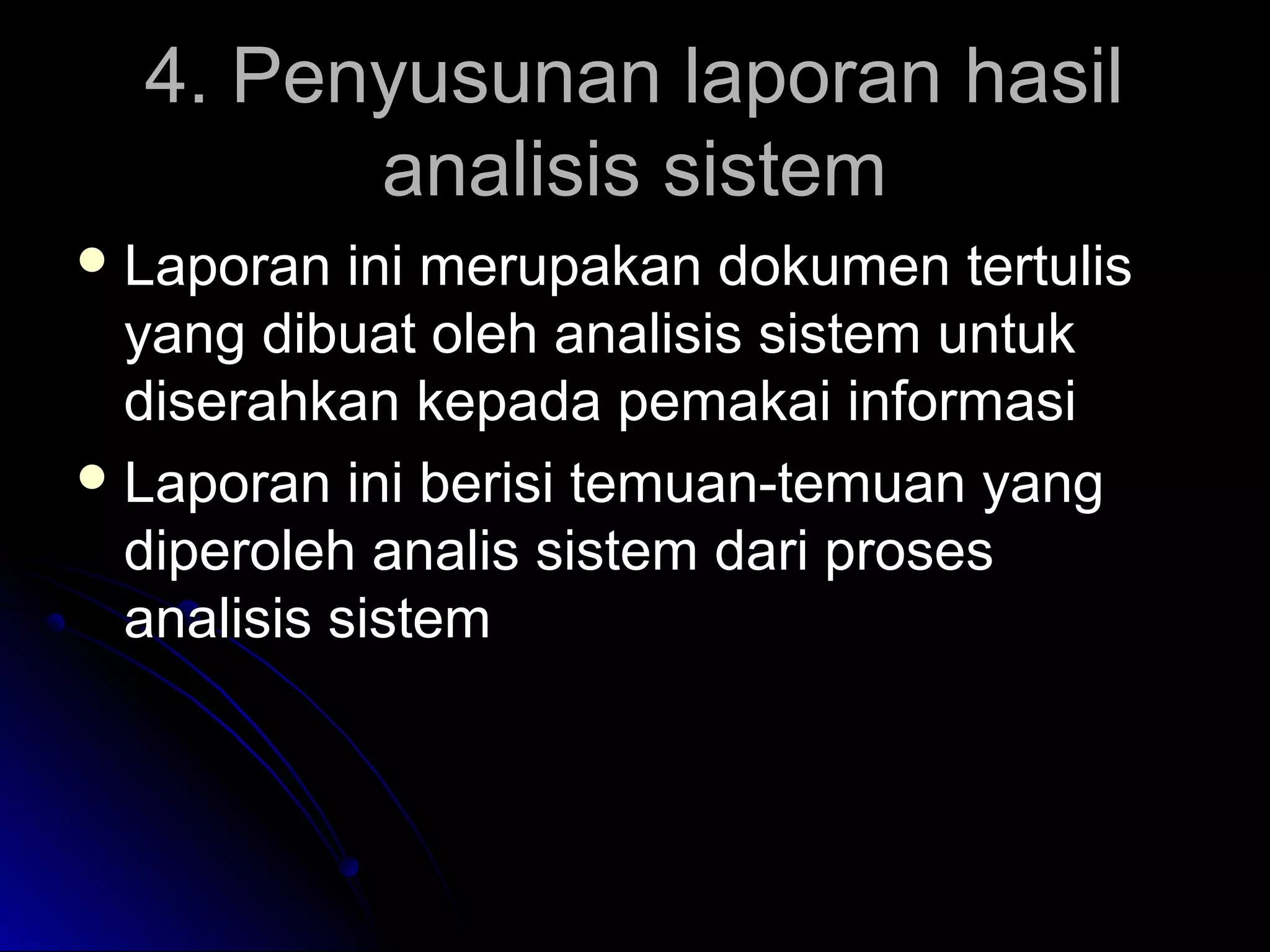 4. Penyusunan laporan hasil
analisis sistem
 Laporan

ini merupakan dokumen tertulis
yang dibuat oleh analisis sistem untuk
diserahkan kepada pemakai informasi
 Laporan ini berisi temuan-temuan yang
diperoleh analis sistem dari proses
analisis sistem

 