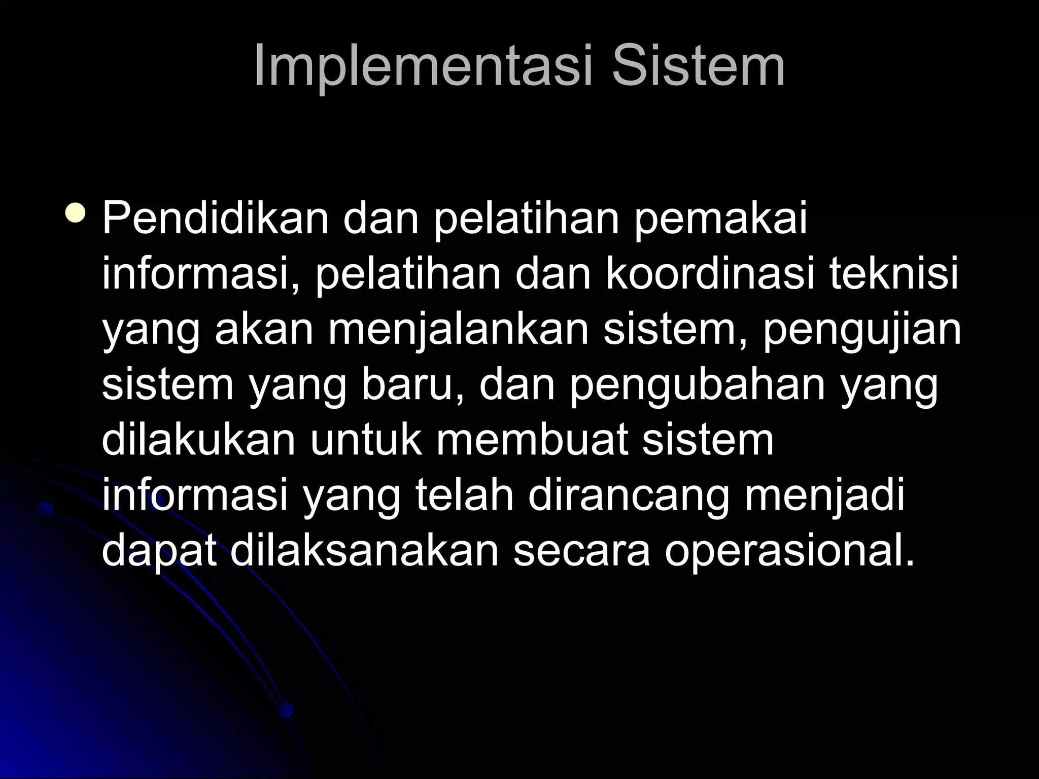 Implementasi Sistem
 Pendidikan

dan pelatihan pemakai
informasi, pelatihan dan koordinasi teknisi
yang akan menjalankan sistem, pengujian
sistem yang baru, dan pengubahan yang
dilakukan untuk membuat sistem
informasi yang telah dirancang menjadi
dapat dilaksanakan secara operasional.

 