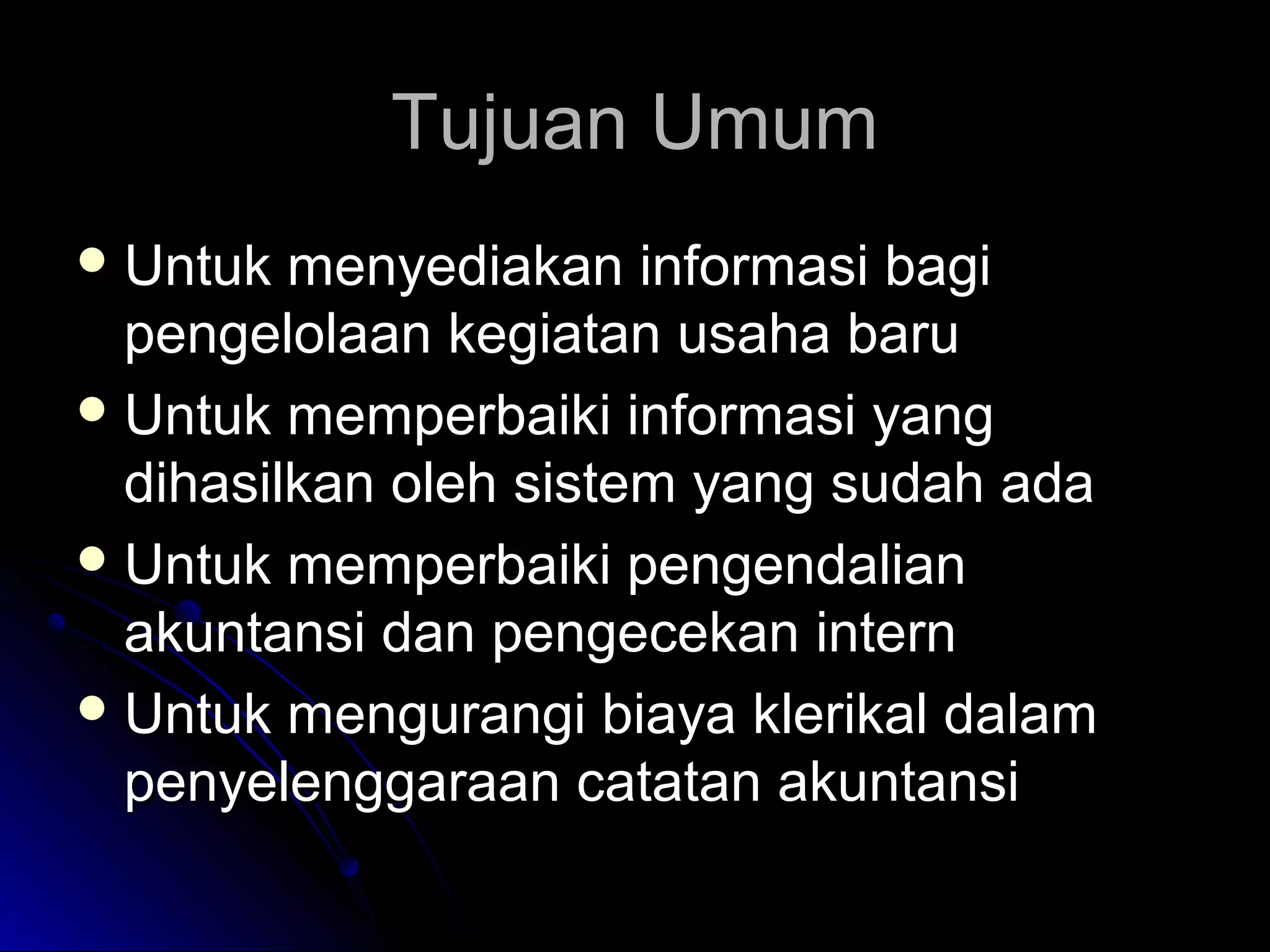 Tujuan Umum
 Untuk

menyediakan informasi bagi
pengelolaan kegiatan usaha baru
 Untuk memperbaiki informasi yang
dihasilkan oleh sistem yang sudah ada
 Untuk memperbaiki pengendalian
akuntansi dan pengecekan intern
 Untuk mengurangi biaya klerikal dalam
penyelenggaraan catatan akuntansi

 
