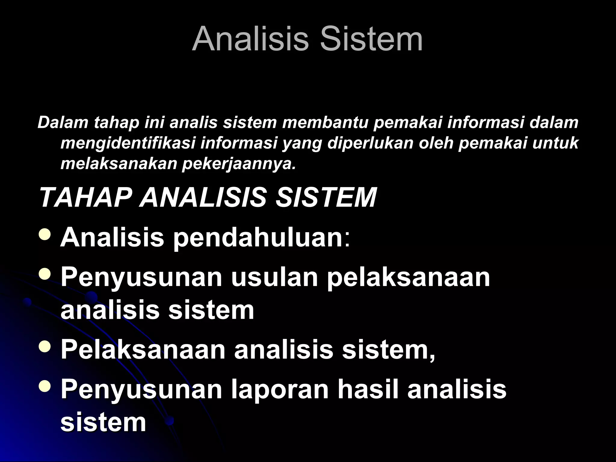 Analisis Sistem
Dalam tahap ini analis sistem membantu pemakai informasi dalam
mengidentifikasi informasi yang diperlukan oleh pemakai untuk
melaksanakan pekerjaannya.

TAHAP ANALISIS SISTEM
 Analisis pendahuluan:
 Penyusunan usulan pelaksanaan
analisis sistem
 Pelaksanaan analisis sistem,
 Penyusunan laporan hasil analisis
sistem

 