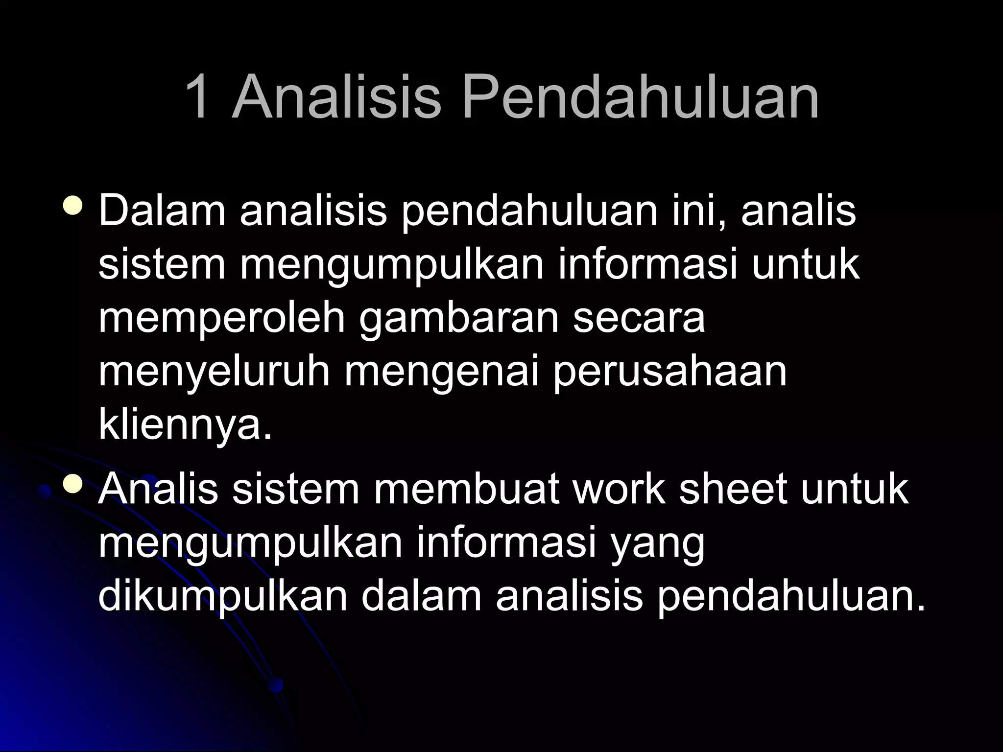 1 Analisis Pendahuluan
 Dalam

analisis pendahuluan ini, analis
sistem mengumpulkan informasi untuk
memperoleh gambaran secara
menyeluruh mengenai perusahaan
kliennya.
 Analis sistem membuat work sheet untuk
mengumpulkan informasi yang
dikumpulkan dalam analisis pendahuluan.

 