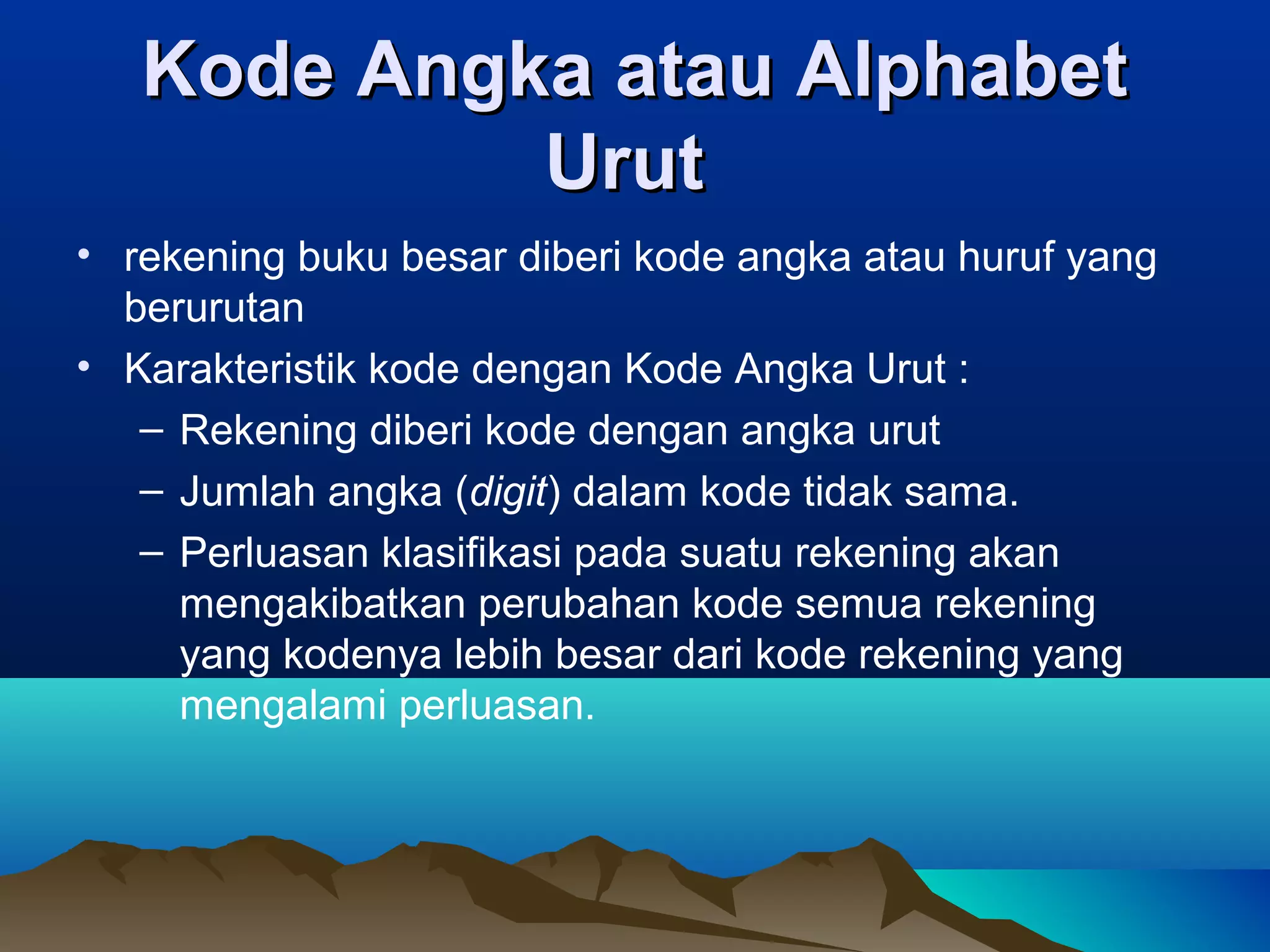 Kode Angka atau Alphabet
Urut
• rekening buku besar diberi kode angka atau huruf yang
berurutan
• Karakteristik kode dengan Kode Angka Urut :
– Rekening diberi kode dengan angka urut
– Jumlah angka (digit) dalam kode tidak sama.
– Perluasan klasifikasi pada suatu rekening akan
mengakibatkan perubahan kode semua rekening
yang kodenya lebih besar dari kode rekening yang
mengalami perluasan.

 