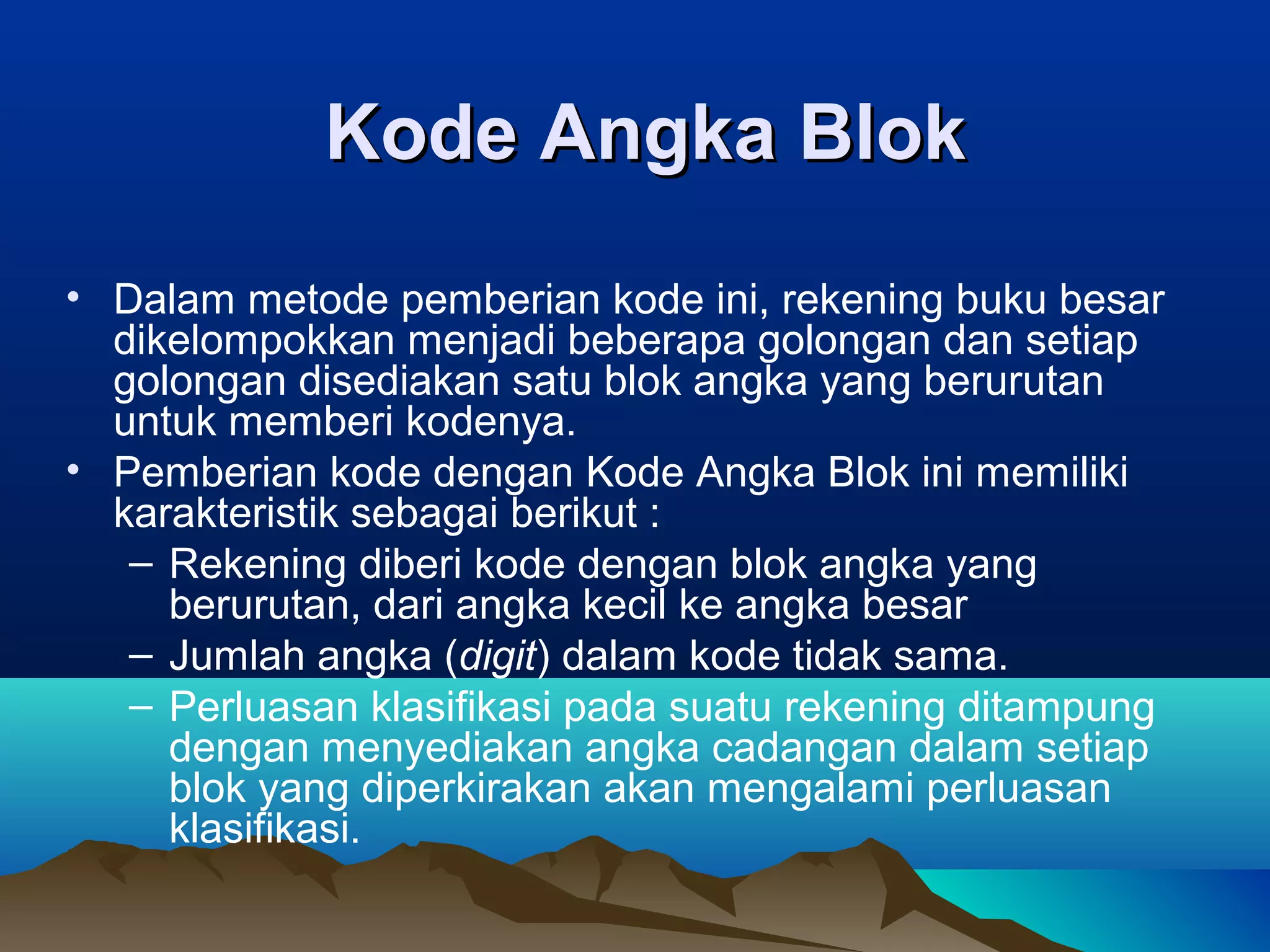 Kode Angka Blok
• Dalam metode pemberian kode ini, rekening buku besar
dikelompokkan menjadi beberapa golongan dan setiap
golongan disediakan satu blok angka yang berurutan
untuk memberi kodenya.
• Pemberian kode dengan Kode Angka Blok ini memiliki
karakteristik sebagai berikut :
– Rekening diberi kode dengan blok angka yang
berurutan, dari angka kecil ke angka besar
– Jumlah angka (digit) dalam kode tidak sama.
– Perluasan klasifikasi pada suatu rekening ditampung
dengan menyediakan angka cadangan dalam setiap
blok yang diperkirakan akan mengalami perluasan
klasifikasi.

 