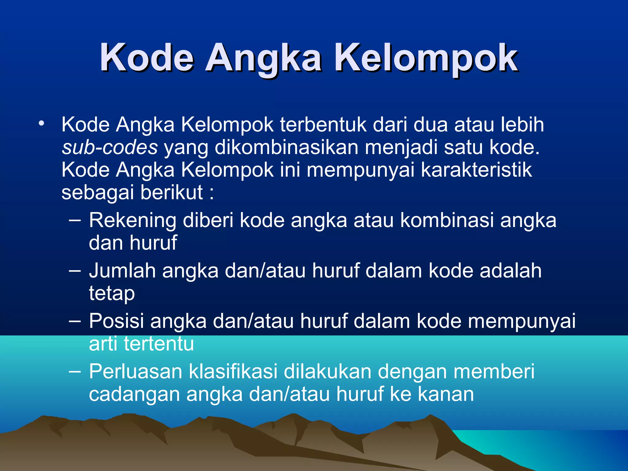 Kode Angka Kelompok
• Kode Angka Kelompok terbentuk dari dua atau lebih
sub-codes yang dikombinasikan menjadi satu kode.
Kode Angka Kelompok ini mempunyai karakteristik
sebagai berikut :
– Rekening diberi kode angka atau kombinasi angka
dan huruf
– Jumlah angka dan/atau huruf dalam kode adalah
tetap
– Posisi angka dan/atau huruf dalam kode mempunyai
arti tertentu
– Perluasan klasifikasi dilakukan dengan memberi
cadangan angka dan/atau huruf ke kanan

 