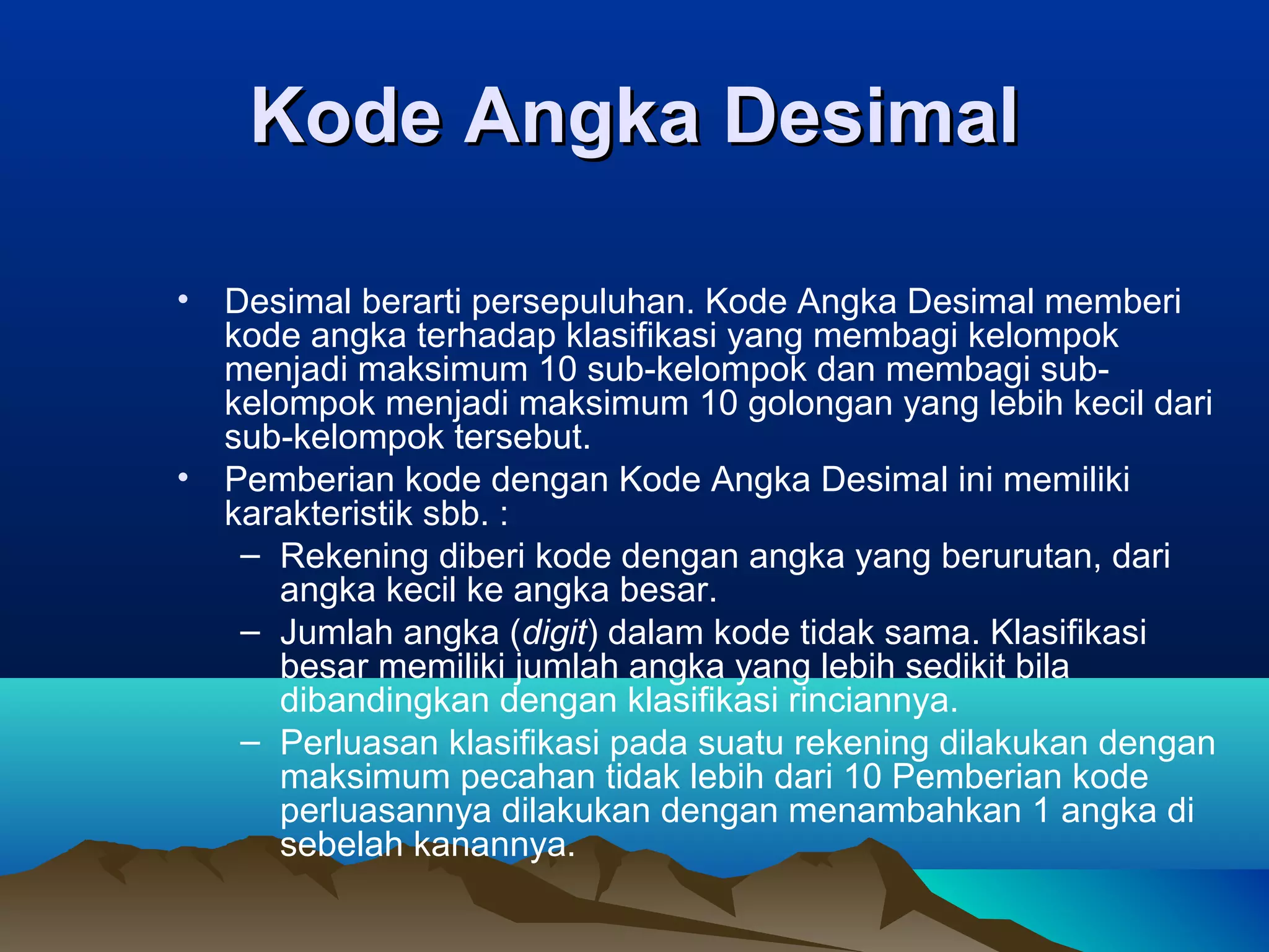 Kode Angka Desimal
•

•

Desimal berarti persepuluhan. Kode Angka Desimal memberi
kode angka terhadap klasifikasi yang membagi kelompok
menjadi maksimum 10 sub-kelompok dan membagi subkelompok menjadi maksimum 10 golongan yang lebih kecil dari
sub-kelompok tersebut.
Pemberian kode dengan Kode Angka Desimal ini memiliki
karakteristik sbb. :
– Rekening diberi kode dengan angka yang berurutan, dari
angka kecil ke angka besar.
– Jumlah angka (digit) dalam kode tidak sama. Klasifikasi
besar memiliki jumlah angka yang lebih sedikit bila
dibandingkan dengan klasifikasi rinciannya.
– Perluasan klasifikasi pada suatu rekening dilakukan dengan
maksimum pecahan tidak lebih dari 10 Pemberian kode
perluasannya dilakukan dengan menambahkan 1 angka di
sebelah kanannya.

 