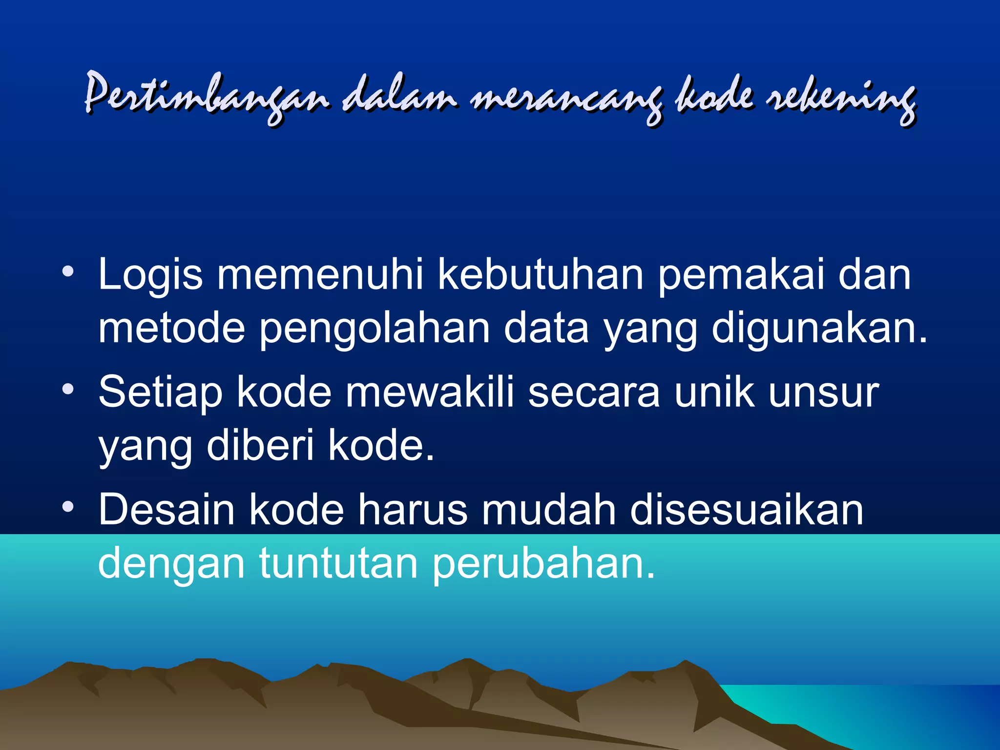 Pertimbangan dalam merancang kode rekening
• Logis memenuhi kebutuhan pemakai dan
metode pengolahan data yang digunakan.
• Setiap kode mewakili secara unik unsur
yang diberi kode.
• Desain kode harus mudah disesuaikan
dengan tuntutan perubahan.

 