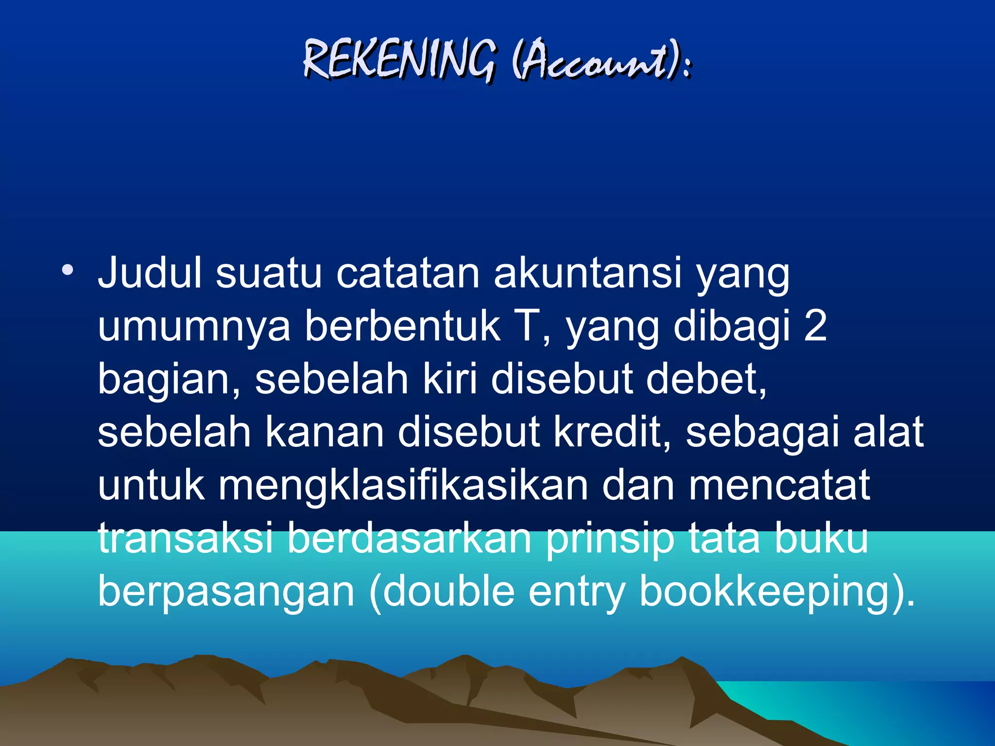 REKENING (Account):

• Judul suatu catatan akuntansi yang
umumnya berbentuk T, yang dibagi 2
bagian, sebelah kiri disebut debet,
sebelah kanan disebut kredit, sebagai alat
untuk mengklasifikasikan dan mencatat
transaksi berdasarkan prinsip tata buku
berpasangan (double entry bookkeeping).

 