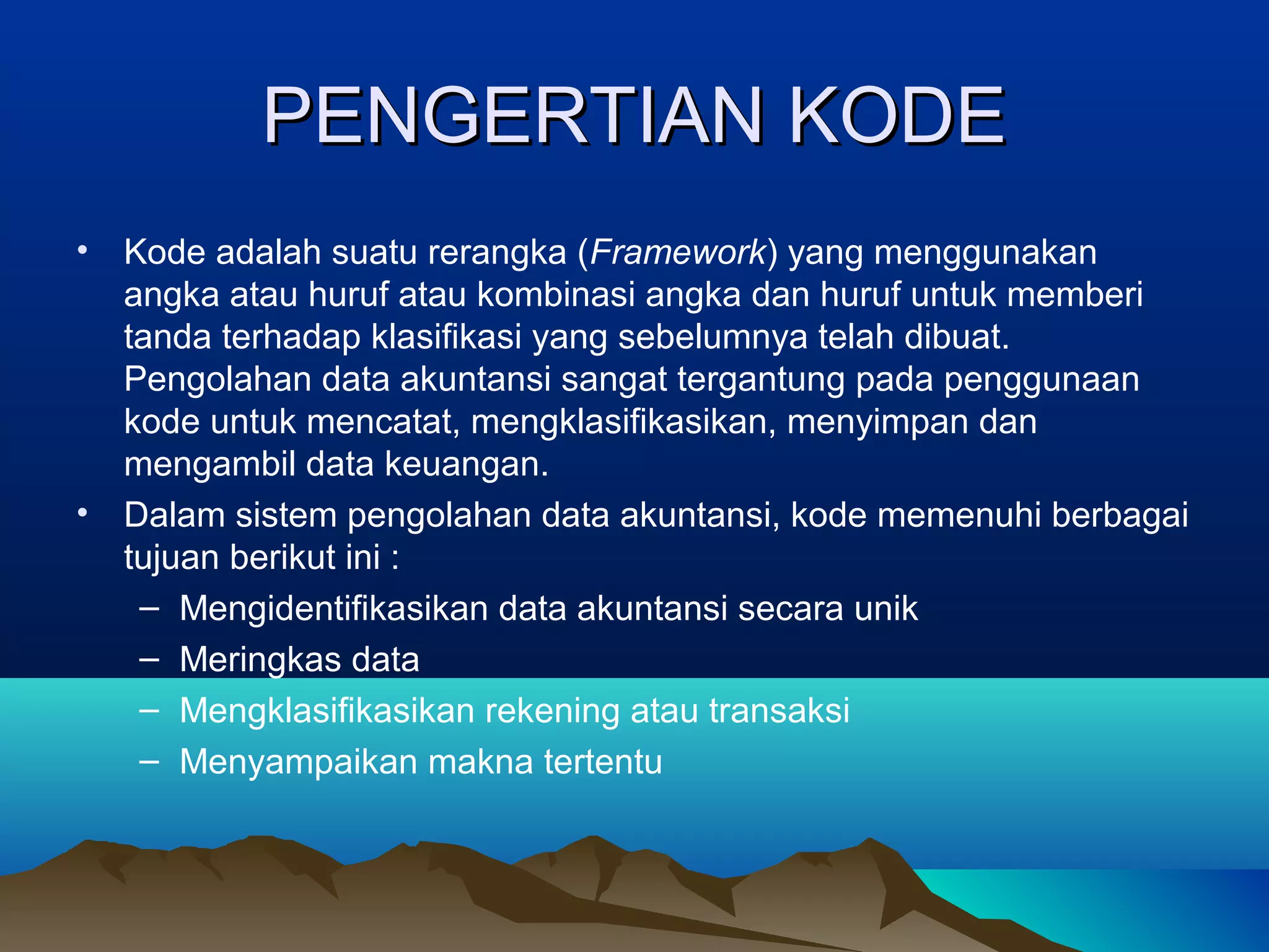 PENGERTIAN KODE
•

•

Kode adalah suatu rerangka (Framework) yang menggunakan
angka atau huruf atau kombinasi angka dan huruf untuk memberi
tanda terhadap klasifikasi yang sebelumnya telah dibuat.
Pengolahan data akuntansi sangat tergantung pada penggunaan
kode untuk mencatat, mengklasifikasikan, menyimpan dan
mengambil data keuangan.
Dalam sistem pengolahan data akuntansi, kode memenuhi berbagai
tujuan berikut ini :
– Mengidentifikasikan data akuntansi secara unik
– Meringkas data
– Mengklasifikasikan rekening atau transaksi
– Menyampaikan makna tertentu

 