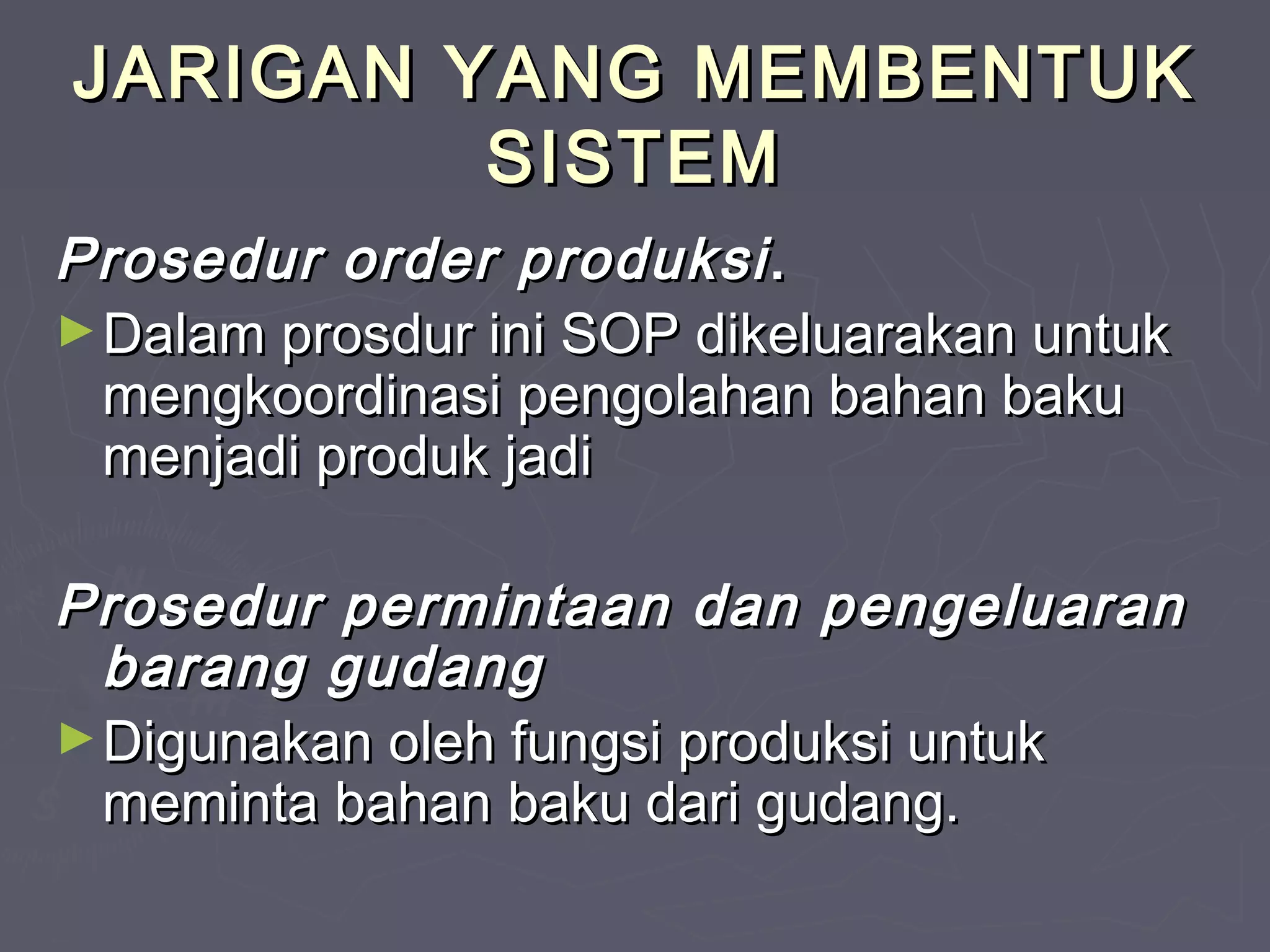 JARIGAN YANG MEMBENTUK
SISTEM
Prosedur order produksi .
► Dalam prosdur ini SOP dikeluarakan untuk
mengkoordinasi pengolahan bahan baku
menjadi produk jadi
Prosedur permintaan dan pengeluaran
barang gudang
► Digunakan oleh fungsi produksi untuk
meminta bahan baku dari gudang.

 