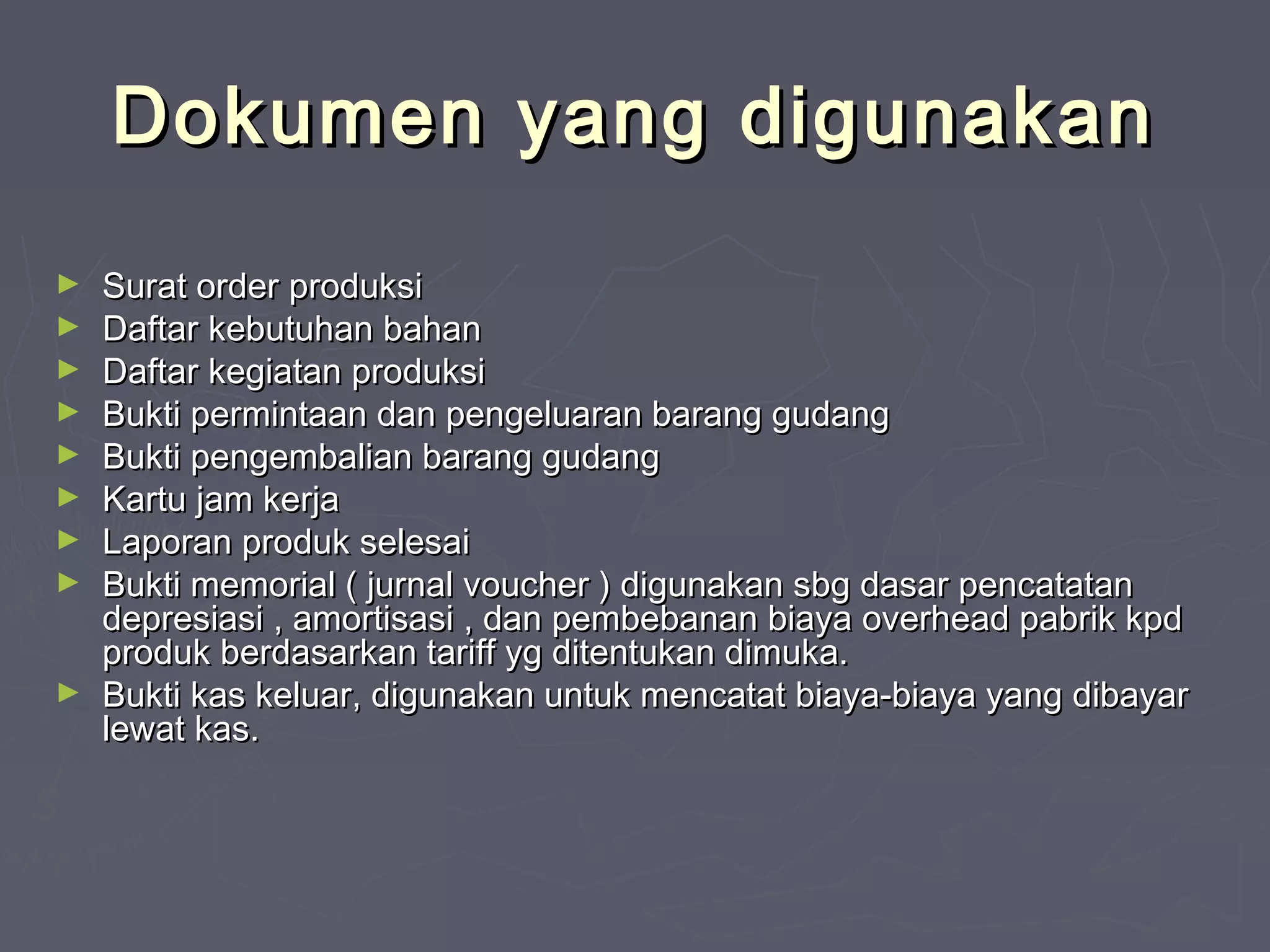 Dokumen yang digunakan
►
►
►
►
►
►
►
►

►

Surat order produksi
Daftar kebutuhan bahan
Daftar kegiatan produksi
Bukti permintaan dan pengeluaran barang gudang
Bukti pengembalian barang gudang
Kartu jam kerja
Laporan produk selesai
Bukti memorial ( jurnal voucher ) digunakan sbg dasar pencatatan
depresiasi , amortisasi , dan pembebanan biaya overhead pabrik kpd
produk berdasarkan tariff yg ditentukan dimuka.
Bukti kas keluar, digunakan untuk mencatat biaya-biaya yang dibayar
lewat kas.

 