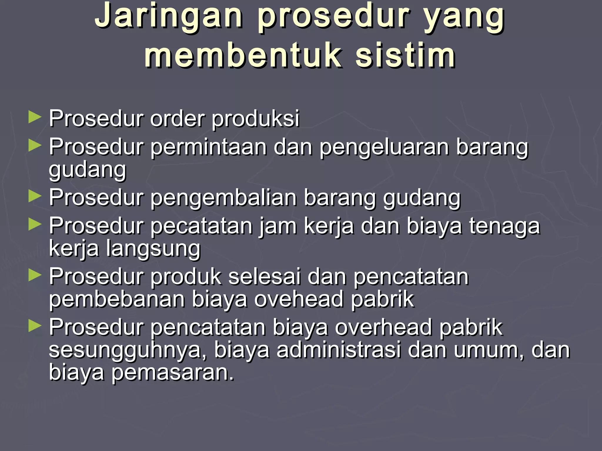 Jaringan prosedur yang
membentuk sistim
► Prosedur order produksi

► Prosedur permintaan dan pengeluaran barang

gudang
► Prosedur pengembalian barang gudang
► Prosedur pecatatan jam kerja dan biaya tenaga
kerja langsung
► Prosedur produk selesai dan pencatatan
pembebanan biaya ovehead pabrik
► Prosedur pencatatan biaya overhead pabrik
sesungguhnya, biaya administrasi dan umum, dan
biaya pemasaran.

 