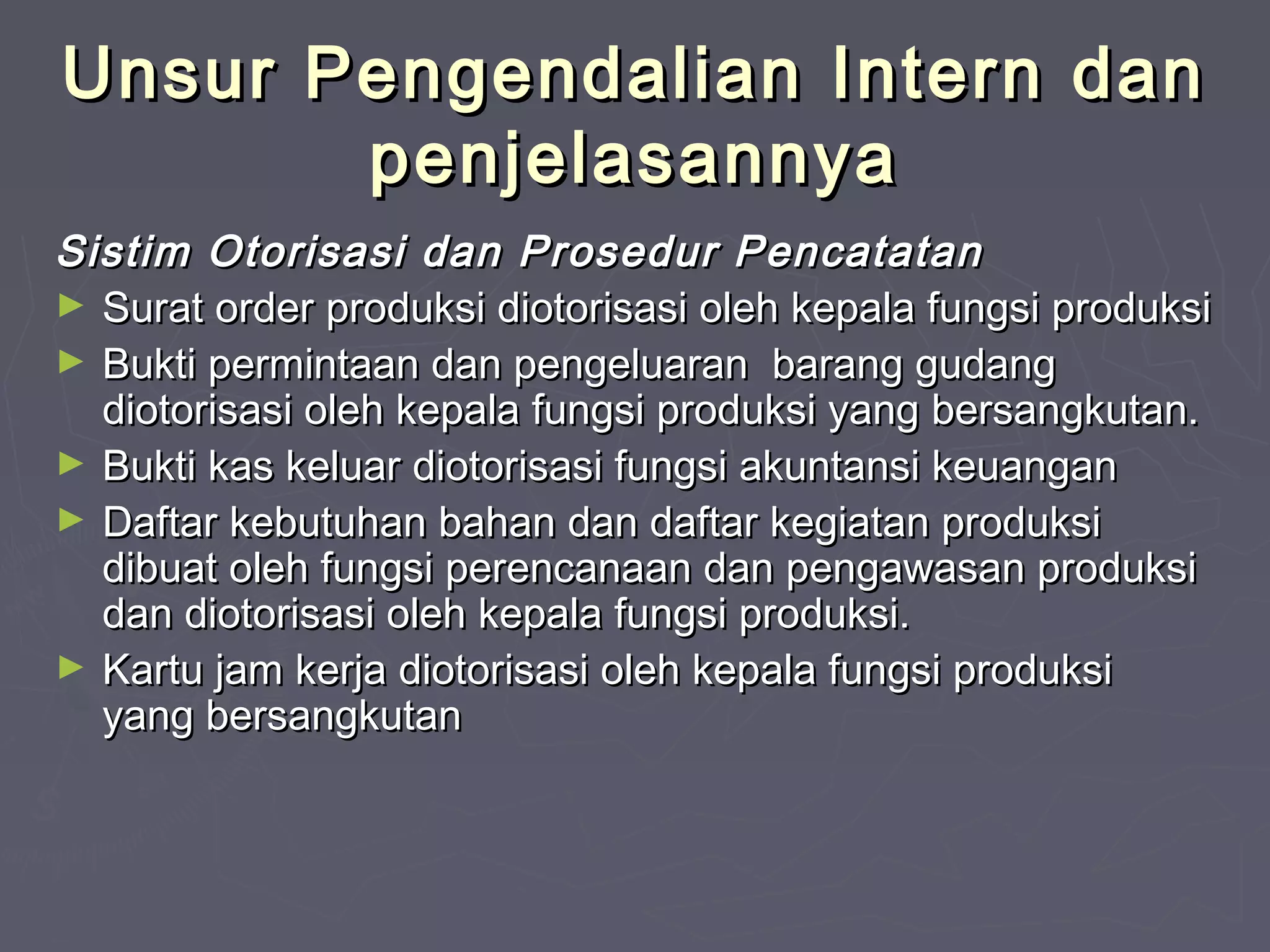 Unsur Pengendalian Intern dan
penjelasannya
Sistim Otorisasi dan Prosedur Pencatatan
► Surat order produksi diotorisasi oleh kepala fungsi produksi
► Bukti permintaan dan pengeluaran barang gudang
diotorisasi oleh kepala fungsi produksi yang bersangkutan.
► Bukti kas keluar diotorisasi fungsi akuntansi keuangan
► Daftar kebutuhan bahan dan daftar kegiatan produksi
dibuat oleh fungsi perencanaan dan pengawasan produksi
dan diotorisasi oleh kepala fungsi produksi.
► Kartu jam kerja diotorisasi oleh kepala fungsi produksi
yang bersangkutan

 