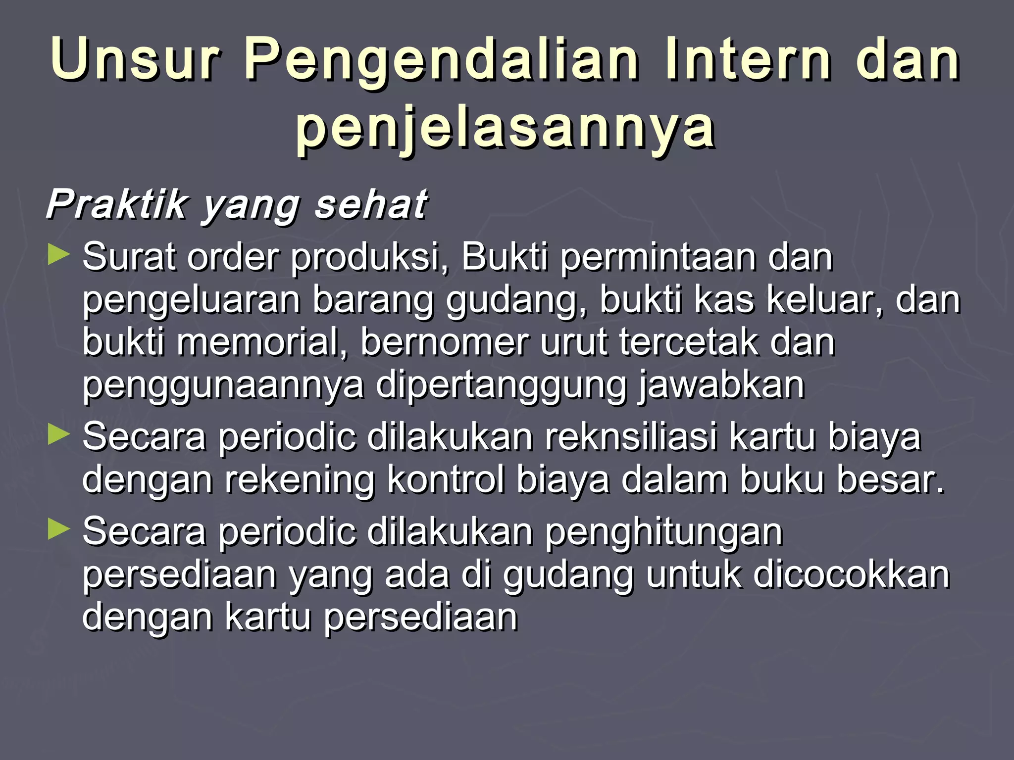 Unsur Pengendalian Intern dan
penjelasannya
Praktik yang sehat
► Surat order produksi, Bukti permintaan dan
pengeluaran barang gudang, bukti kas keluar, dan
bukti memorial, bernomer urut tercetak dan
penggunaannya dipertanggung jawabkan
► Secara periodic dilakukan reknsiliasi kartu biaya
dengan rekening kontrol biaya dalam buku besar.
► Secara periodic dilakukan penghitungan
persediaan yang ada di gudang untuk dicocokkan
dengan kartu persediaan

 