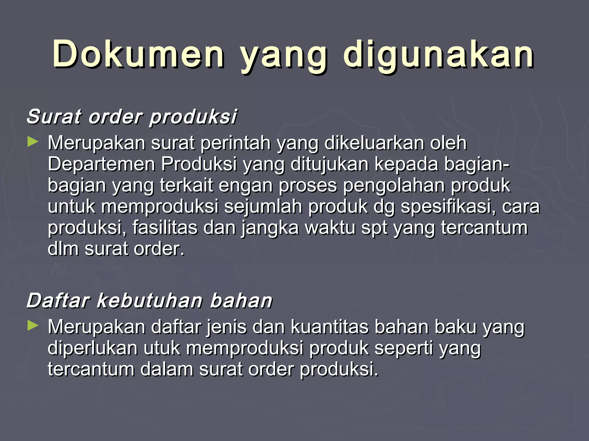 Dokumen yang digunakan
Surat order produksi
► Merupakan surat perintah yang dikeluarkan oleh
Departemen Produksi yang ditujukan kepada bagianbagian yang terkait engan proses pengolahan produk
untuk memproduksi sejumlah produk dg spesifikasi, cara
produksi, fasilitas dan jangka waktu spt yang tercantum
dlm surat order.
Daftar kebutuhan bahan
► Merupakan daftar jenis dan kuantitas bahan baku yang
diperlukan utuk memproduksi produk seperti yang
tercantum dalam surat order produksi.

 