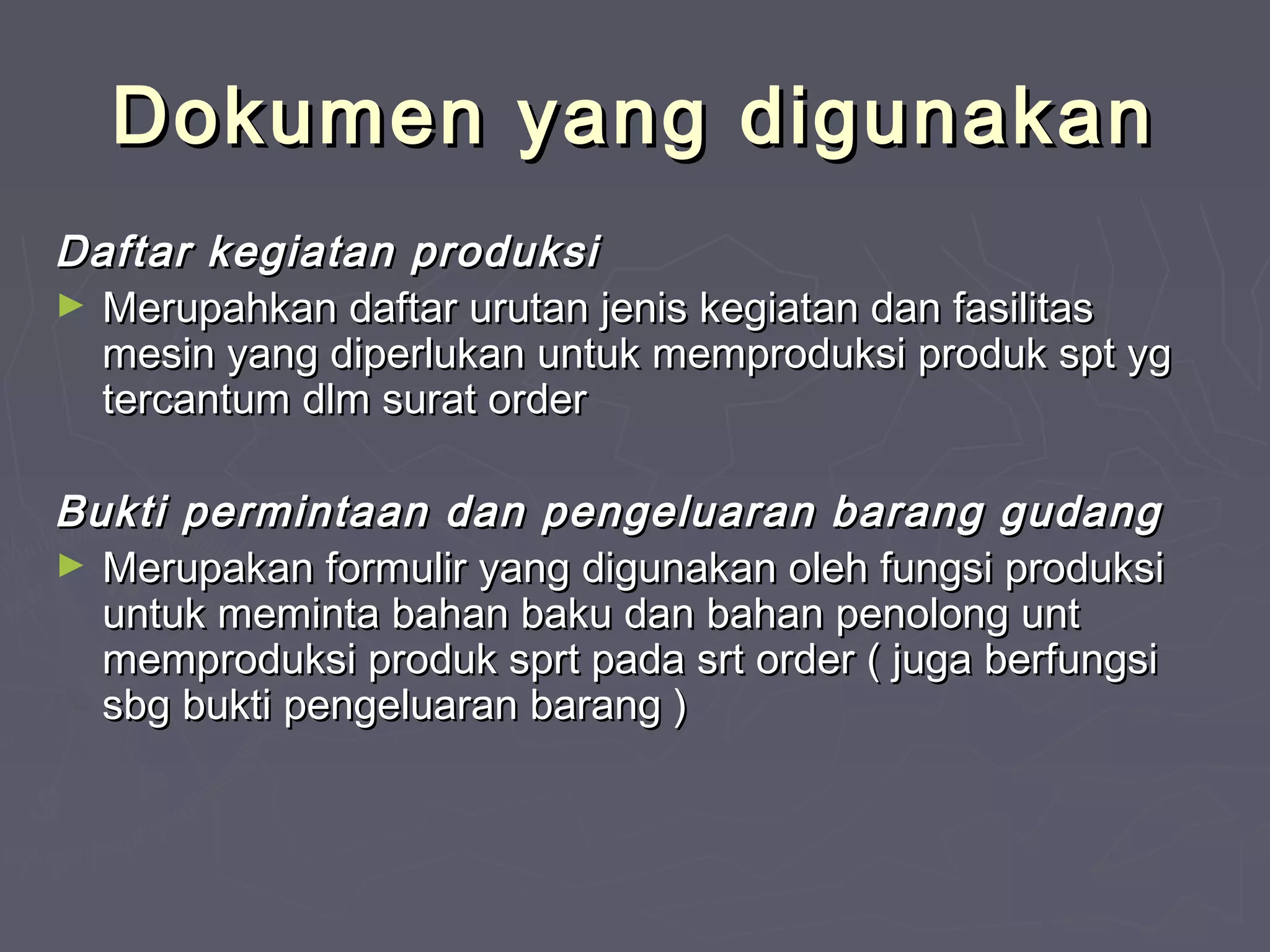 Dokumen yang digunakan
Daftar kegiatan produksi
► Merupahkan daftar urutan jenis kegiatan dan fasilitas
mesin yang diperlukan untuk memproduksi produk spt yg
tercantum dlm surat order
Bukti permintaan dan pengeluaran barang gudang
► Merupakan formulir yang digunakan oleh fungsi produksi
untuk meminta bahan baku dan bahan penolong unt
memproduksi produk sprt pada srt order ( juga berfungsi
sbg bukti pengeluaran barang )

 